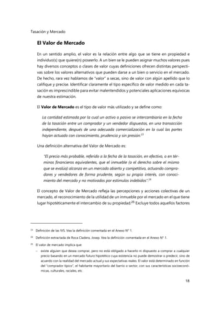 Tasación y Mercado
18
El Valor de Mercado
En un sentido amplio, el valor es la relación entre algo que se tiene en propiedad e
individuo(s) que quiere(n) poseerlo. A un bien se le pueden asignar muchos valores pues
hay diversos conceptos o clases de valor cuyas definiciones ofrecen distintas perspecti-
vas sobre los valores alternativos que pueden darse a un bien o servicio en el mercado.
De hecho, rara vez hablamos de “valor” a secas, sino de valor con algún apellido que lo
califique y precise. Identificar claramente el tipo específico de valor medido en cada ta-
sación es imprescindible para evitar malentendidos y potenciales aplicaciones equívocas
de nuestra estimación.
El Valor de Mercado es el tipo de valor más utilizado y se define como:
La cantidad estimada por la cual un activo o pasivo se intercambiaría en la fecha
de la tasación entre un comprador y un vendedor dispuestos, en una transacción
independiente, después de una adecuada comercialización en la cual las partes
hayan actuado con conocimiento, prudencia y sin presión.23
Una definición alternativa del Valor de Mercado es:
"El precio más probable, referido a la fecha de la tasación, en efectivo, o en tér-
minos financieros equivalentes, que el inmueble (o el derecho sobre el mismo
que se evalúa) alcanza en un mercado abierto y competitivo, actuando compra-
dores y vendedores de forma prudente, según su propio interés, con conoci-
miento del mercado y no motivados por estímulos indebidos".24
El concepto de Valor de Mercado refleja las percepciones y acciones colectivas de un
mercado, el reconocimiento de la utilidad de un inmueble por el mercado en el que tiene
lugar hipotéticamente el intercambio de su propiedad.25 Excluye todos aquellos factores
23 Definición de las IVS. Vea la definición comentada en el Anexo N° 1.
24 Definición extractada de Roca Cladera, Josep. Vea la definición comentada en el Anexo N° 1.
25
El valor de mercado implica que:
 existe alguien que desea comprar, pero no está obligado a hacerlo ni dispuesto a comprar a cualquier
precio basando en un mercado futuro hipotético cuya existencia no puede demostrar o predecir, sino de
acuerdo con la realidad del mercado actual y sus expectativas reales. El valor está determinado en función
del “comprador típico”, el habitante mayoritario del barrio o sector, con sus características socioeconó-
micas, culturales, raciales, etc.
 