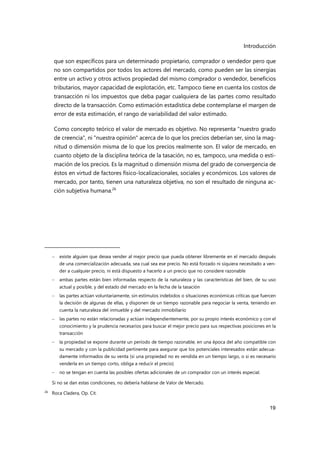 Introducción
19
que son específicos para un determinado propietario, comprador o vendedor pero que
no son compartidos por todos los actores del mercado, como pueden ser las sinergias
entre un activo y otros activos propiedad del mismo comprador o vendedor, beneficios
tributarios, mayor capacidad de explotación, etc. Tampoco tiene en cuenta los costos de
transacción ni los impuestos que deba pagar cualquiera de las partes como resultado
directo de la transacción. Como estimación estadística debe contemplarse el margen de
error de esta estimación, el rango de variabilidad del valor estimado.
Como concepto teórico el valor de mercado es objetivo. No representa "nuestro grado
de creencia", ni "nuestra opinión" acerca de lo que los precios deberían ser, sino la mag-
nitud o dimensión misma de lo que los precios realmente son. El valor de mercado, en
cuanto objeto de la disciplina teórica de la tasación, no es, tampoco, una medida o esti-
mación de los precios. Es la magnitud o dimensión misma del grado de convergencia de
éstos en virtud de factores físico-localizacionales, sociales y económicos. Los valores de
mercado, por tanto, tienen una naturaleza objetiva, no son el resultado de ninguna ac-
ción subjetiva humana.26
 existe alguien que desea vender al mejor precio que pueda obtener libremente en el mercado después
de una comercialización adecuada, sea cual sea ese precio. No está forzado ni siquiera necesitado a ven-
der a cualquier precio, ni está dispuesto a hacerlo a un precio que no considere razonable
 ambas partes están bien informadas respecto de la naturaleza y las características del bien, de su uso
actual y posible, y del estado del mercado en la fecha de la tasación
 las partes actúan voluntariamente, sin estímulos indebidos o situaciones económicas críticas que fuercen
la decisión de algunas de ellas, y disponen de un tiempo razonable para negociar la venta, teniendo en
cuenta la naturaleza del inmueble y del mercado inmobiliario
 las partes no están relacionadas y actúan independientemente, por su propio interés económico y con el
conocimiento y la prudencia necesarios para buscar el mejor precio para sus respectivas posiciones en la
transacción
 la propiedad se expone durante un período de tiempo razonable, en una época del año compatible con
su mercado y con la publicidad pertinente para asegurar que los potenciales interesados están adecua-
damente informados de su venta (si una propiedad no es vendida en un tiempo largo, o si es necesario
venderla en un tiempo corto, obliga a reducir el precio)
 no se tengan en cuenta las posibles ofertas adicionales de un comprador con un interés especial.
Si no se dan estas condiciones, no debería hablarse de Valor de Mercado.
26
Roca Cladera, Op. Cit.
 