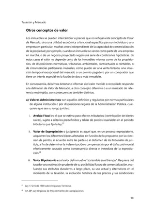Tasación y Mercado
20
Otros conceptos de valor
Los inmuebles se pueden intercambiar a precios que no reflejan este concepto de Valor
de Mercado, sino una utilidad económica o funcional específica para un individuo o una
empresa en particular, muchas veces independiente de la capacidad de comercialización
de la propiedad; por ejemplo, cuando un inmueble se vende como parte de una empresa
en marcha, o de un negocio proyectado según una serie de condiciones hipotéticas. En
estos casos el valor no depende tanto de los inmuebles mismos como de los propieta-
rios, de disposiciones normativas, tributarias, ambientales, contractuales o contables, o
de circunstancias particulares inusuales, como puede ser una venta forzada, una situa-
ción temporal excepcional del mercado o un premio pagadero por un comprador que
tiene un interés especial en la fusión de dos o más inmuebles.
En consecuencia, debemos detectar e informar si el valor medido o recopilado responde
a la definición de Valor de Mercado, a otro concepto diferente o a un mercado de refe-
rencia restringido, con consecuencias también distintas.
a) Valores Administrativos: son aquellos definidos y regulados por normas particulares
de alguna institución o por disposiciones legales de la Administración Pública, cual-
quiera que sea su rango jurídico:
i. Avalúo Fiscal es el que se estima para efectos tributarios (contribución de bienes
raíces), sujeto a criterios predefinidos y tablas de precios invariables en el periodo
tributario que fija la ley.27
ii. Valor de Expropiación o justiprecio es aquel que, en un proceso expropiatorio,
adquieren los diferentes bienes afectados en función de lo propuesto por la comi-
sión de peritos, el acuerdo entre las partes o el dictamen de los tribunales de jus-
ticia, a fin de determinar la indemnización o compensación por el daño patrimonial
efectivamente causado como consecuencia directa e inmediata de la expropia-
ción.28
iii. Valor Hipotecario es el valor del inmueble “sostenible en el tiempo”. Requiere del
tasador una estimación prudente de su posibilidad futura de comercialización, eva-
luando sus atributos duraderos a largo plazo, su uso actual y alternativos en el
momento de la tasación, la evolución histórica de los precios y las condiciones
27 Ley 17.235 de 1969 sobre Impuesto Territorial.
28
Art.38º, Ley Orgánica de Procedimiento de Expropiaciones
 