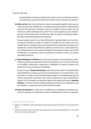 Tasación y Mercado
22
ha generalizado en la banca nacional, pese a que la norma se restringe a situacio-
nes específicas y a que dicha tabla no ha sufrido cambios relevantes en décadas.29
b) Valor en Uso (valor de uso actual) es el que una propiedad específica tiene para un
usuario en particular, atendiendo a su utilidad actual y que puede ser diferente de la
que se le reconocería en el mercado, ya que no considera su mayor y mejor uso ni el
monto que pudiera obtenerse de su venta.30
Es un valor subjetivo pues las necesida-
des que un bien puede cubrir son diferentes según el sujeto y sus beneficios depen-
den de la capacidad de gestión del propietario.
Aunque puede coincidir con su Valor de Mercado, en general tiende a ser más alto si
la empresa operadora es capaz de emplear el inmueble de una manera más útil y
rentable que el competidor típico pues posee derechos especiales de producción o
explotación, contratos extraordinarios, patentes y licencias únicas, cierta experiencia,
una clientela especial u otros activos intangibles. Pero puede ser inferior que el Valor
de Mercado si la empresa no está en condiciones de utilizar el bien a su máxima
capacidad y eficiencia.
c) Valor de Negocio en Marcha es el valor de una empresa en funcionamiento, enten-
diendo que continuará operativa en el futuro predecible, como un todo formado por
los inmuebles, instalaciones, maquinarias e intangibles, los cuales se valoran en la
proporción en que contribuyen a la totalidad.
A veces incluye el Fondo de Comercio, valor adicional que tiene el inmueble donde
está establecido un negocio que funciona prósperamente o se venden bienes y ser-
vicios bajo un nombre comercial determinado, basado en la probabilidad de que los
clientes continuarán recurriendo a las mismas instalaciones en que se desarrolla el
negocio. Es un intangible, una especie de derecho de traspaso del negocio (derecho
de llave), en función no del inmueble propiamente tal sino de sus expectativas, que
es transable si se espera que sea económicamente rentable.
d) Valor de Inversión es el valor de un inmueble para un propietario o propietario po-
tencial en particular con objetivos y/o criterios individuales de inversión u operación.
29 Capítulo 12-3, RAN SBIF, Límites individuales de crédito y garantías del artículo 84 N° 1 de la Ley General de
Bancos.
30
También se puede considerar la hipótesis que la propiedad se intercambiaría basándose en la continuidad
del uso actual, aunque desocupada.
 