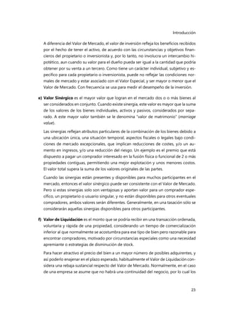 Introducción
23
A diferencia del Valor de Mercado, el valor de inversión refleja los beneficios recibidos
por el hecho de tener el activo, de acuerdo con las circunstancias y objetivos finan-
cieros del propietario o inversionista y, por lo tanto, no involucra un intercambio hi-
potético, aun cuando su valor para el dueño pueda ser igual a la cantidad que podría
obtener por su venta a un tercero. Como tiene un carácter individual, subjetivo y es-
pecífico para cada propietario o inversionista, puede no reflejar las condiciones nor-
males de mercado y estar asociado con el Valor Especial, y ser mayor o menor que el
Valor de Mercado. Con frecuencia se usa para medir el desempeño de la inversión.
e) Valor Sinérgico es el mayor valor que logran en el mercado dos o o más bienes al
ser considerados en conjunto. Cuando existe sinergia, este valor es mayor que la suma
de los valores de los bienes individuales, activos y pasivos, considerados por sepa-
rado. A este mayor valor también se le denomina “valor de matrimonio” (marriage
value).
Las sinergias reflejan atributos particulares de la combinación de los bienes debido a
una ubicación única, una situación temporal, aspectos fiscales o legales bajo condi-
ciones de mercado excepcionales, que implican reducciones de costes, y/o un au-
mento en ingresos, y/o una reducción del riesgo. Un ejemplo es el premio que está
dispuesto a pagar un comprador interesado en la fusión física o funcional de 2 o más
propiedades contiguas, permitiendo una mejor explotación y unos menores costos.
El valor total supera la suma de los valores originales de las partes.
Cuando las sinergias están presentes y disponibles para muchos participantes en el
mercado, entonces el valor sinérgico puede ser consistente con el Valor de Mercado.
Pero si estas sinergias solo son ventajosas y aportan valor para un comprador espe-
cífico, un propietario o usuario singular, y no están disponibles para otros eventuales
compradores, ambos valores serán diferentes. Generalmente, en una tasación sólo se
considerarán aquellas sinergias disponibles para otros participantes.
f) Valor de Liquidación es el monto que se podría recibir en una transacción ordenada,
voluntaria y rápida de una propiedad, considerando un tiempo de comercialización
inferior al que normalmente se acostumbra para ese tipo de bien pero razonable para
encontrar compradores, motivado por circunstancias especiales como una necesidad
apremiante o estrategias de disminución de stock.
Para hacer atractivo el precio del bien a un mayor número de posibles adquirentes, y
así poderlo enajenar en el plazo esperado, habitualmente el Valor de Liquidación con-
sidera una rebaja sustancial respecto del Valor de Mercado. Normalmente, en el caso
de una empresa se asume que no habrá una continuidad del negocio, por lo cual los
 