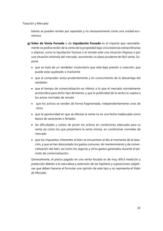 Tasación y Mercado
24
bienes se pueden vender por separado y no necesariamente como una unidad eco-
nómica.
g) Valor de Venta Forzada o de Liquidación Forzada es el importe que razonable-
mente se podría recibir de la venta de la propiedad bajo circunstancias extraordinarias
o atípicas, como la liquidación forzosa o el remate ante una situación litigiosa o por
una situación anómala del mercado, asumiendo un plazo prudente de fácil venta. Su-
pone:
 que se trata de un vendedor involuntario que está bajo presión o coacción, que
puede estar quebrado o insolvente
 que el comprador actúa prudentemente y en conocimiento de la desventaja del
vendedor
 que el tiempo de comercialización es inferior a lo que el mercado normalmente
acostumbra para dicho tipo de bienes, y que la publicidad de la venta no supera a
los avisos normales de remate
 que los activos se venden de forma fragmentada, independientemente unos de
otros
 que la oportunidad en que se efectúa la venta no es una fecha inadecuada como
época de vacaciones o feriados
 las dificultades y costos de poner los activos en condiciones adecuada para su
venta así como los que presentaría la venta misma, en condiciones normales de
mercado
 que los impuestos inherentes al bien se encuentran al día al momento de la tasa-
ción, y que se han descontado los gastos comunes, de mantenimiento y de comer-
cialización del bien, así como los seguros y otros gastos generados durante el pe-
riodo de comercialización.
Generalmente, el precio pagado en una venta forzada es de muy difícil medición y
predicción debido a la naturaleza y extensión de las hipótesis y suposiciones subjeti-
vas que deben hacerse al formular una opinión de este tipo y no representa el Valor
de Mercado.
 