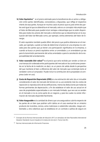 Introducción
25
h) Valor Equitativo31
es el precio estimado para la transferencia de un activo u obliga-
ción entre partes identificadas, conocedoras y dispuestas, que refleja el respectivo
interés de esas partes. Aunque en muchos casos el precio que es justo entre dos par-
tes será igual al que se obtendría en el mercado, este es un concepto más amplio que
el Valor de Mercado pues puede incluir ventajas o desventajas que no estén disponi-
bles para todos los actores del mercado o elementos que se desestimarían en la eva-
luación del Valor de Mercado como, por ejemplo, ciertos elementos del Valor de Si-
nergia.
El valor equitativo también puede diferir del precio que podría obtenerse en el mer-
cado, por ejemplo, cuando se trata de determinar el precio en una empresa no coti-
zada para dos partes que ya tienen una participación significatica en la empresa, o
cuando se busca un precio equitativo entre un arrendador y un arrendatario ya sea
para la transmisión permanente del activo arrendado o para la cancelación de la res-
ponsabilidad del arrendamiento.
i) Valor razonable (fair value)32
es el precio que sería recibido por vender un bien en
una transacción ordenada entre participantes del mercado en las condiciones presen-
tes en la fecha de la medición; es decir, es un precio de salida desde la perspectiva
del que mantiene el bien a diferencia del valor de mercado que contempla tanto al
vendedor como al comprador. Puede incluir la contribución de la propiedad a la em-
presa (valor en uso).
j) Costo de Reposición Depreciado (CRD) es una estimación del valor de un inmueble
considerando el valor de mercado del terreno en su uso existente más los costos de
reposición (o reproducción) de las edificaciones, menos las deducciones por todas las
formas pertinentes de depreciación, a fin de establecer el valor de uso actual en el
caso de propiedades especializadas o con mercado limitado, que rara vez se venden
en el mercado si no es como parte de un negocio, y para las cuales no existe infor-
mación de mercado disponible fácilmente.
k) Valor Asegurable es la cantidad de dinero que una aseguradora cubriría respecto de
las partes de un bien que podrían sufrir daños en el caso eventual de un siniestro
producto de incendios, sismos, actos maliciosos o catástrofes naturales, riesgos am-
bientales u otra cobertura que se establezca en un contrato o póliza de seguro en
31 Concepto de las Normas Internacionales de Valuación 2017, en reemplazo de Valor Razonable (International
Valuation Standards Council, basado en la traducción de Julio E. Torres Coto M.)
32
Normas Internacionales de Información Financiera.
 