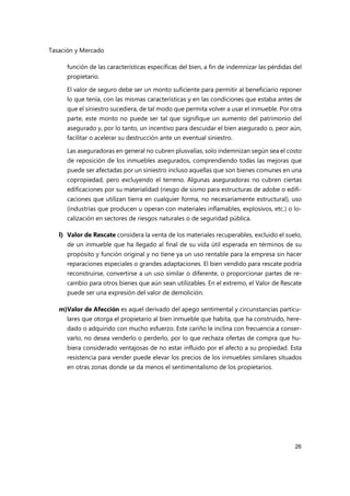 Tasación y Mercado
26
función de las características específicas del bien, a fin de indemnizar las pérdidas del
propietario.
El valor de seguro debe ser un monto suficiente para permitir al beneficiario reponer
lo que tenía, con las mismas características y en las condiciones que estaba antes de
que el siniestro sucediera, de tal modo que permita volver a usar el inmueble. Por otra
parte, este monto no puede ser tal que signifique un aumento del patrimonio del
asegurado y, por lo tanto, un incentivo para descuidar el bien asegurado o, peor aún,
facilitar o acelerar su destrucción ante un eventual siniestro.
Las aseguradoras en general no cubren plusvalías, solo indemnizan según sea el costo
de reposición de los inmuebles asegurados, comprendiendo todas las mejoras que
puede ser afectadas por un siniestro incluso aquellas que son bienes comunes en una
copropiedad, pero excluyendo el terreno. Algunas aseguradoras no cubren ciertas
edificaciones por su materialidad (riesgo de sismo para estructuras de adobe o edifi-
caciones que utilizan tierra en cualquier forma, no necesariamente estructural), uso
(industrias que producen u operan con materiales inflamables, explosivos, etc.) o lo-
calización en sectores de riesgos naturales o de seguridad pública.
l) Valor de Rescate considera la venta de los materiales recuperables, excluido el suelo,
de un inmueble que ha llegado al final de su vida útil esperada en términos de su
propósito y función original y no tiene ya un uso rentable para la empresa sin hacer
reparaciones especiales o grandes adaptaciones. El bien vendido para rescate podría
reconstruirse, convertirse a un uso similar o diferente, o proporcionar partes de re-
cambio para otros bienes que aún sean utilizables. En el extremo, el Valor de Rescate
puede ser una expresión del valor de demolición.
m)Valor de Afección es aquel derivado del apego sentimental y circunstancias particu-
lares que otorga el propietario al bien inmueble que habita, que ha construido, here-
dado o adquirido con mucho esfuerzo. Este cariño le inclina con frecuencia a conser-
varlo, no desea venderlo o perderlo, por lo que rechaza ofertas de compra que hu-
biera considerado ventajosas de no estar influido por el afecto a su propiedad. Esta
resistencia para vender puede elevar los precios de los inmuebles similares situados
en otras zonas donde se da menos el sentimentalismo de los propietarios.
 