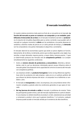 27
El mercado inmobiliario
En nuestro sistema económico todo precio es fruto de un encuentro en el mercado. La
función del mercado es poner en contacto a un comprador y a un vendedor, posi-
bilitando el intercambio de un bien. En el mercado inmobiliario ese bien o “producto”
es el conjunto de inmuebles disponibles para su venta o arriendo o que pueden salir al
mercado en cualquier momento; la oferta son los vendedores o las partes deseosas en
venderlos a distintos niveles de precios en un cierto período de tiempo; y la demanda
son los compradores o las partes interesadas en adquirirlos o arrendarlos.
El mercado ideal de los economistas supone que existe un precio objetivo en función,
básicamente, de la oferta y la demanda, precio que se altera siguiendo unas reglas muy
sencillas: a mayor demanda, mayores precios, a mayor oferta, menores precios... Y para
un determinado producto ese mercado será de competencia perfecta si se cumplen
simultáneamente las siguientes condiciones:
 Existe un número elevado de productores y consumidores, oferentes y deman-
dantes, ante lo cual sus decisiones individuales ejercen escasa influencia sobre el
mercado global. Esta dispersión de la capacidad de control es la esencia del mercado
con competencia perfecta.
 Las empresas venden un producto homogéneo. Como no hay diferencias significa-
tivas entre los productos de cada empresa -cada uno es un sustituto perfecto del
que ofrecen las demás empresas del sector- al comprador le es indiferente un ven-
dedor u otro.
 El mercado es transparente; es decir, las empresas y los consumidores tienen infor-
mación completa y gratuita sobre las condiciones generales en que opera el mer-
cado.
 No hay barreras de entrada o salida al mercado ni problemas de reventa. Todos
los participantes pueden entrar y salir del mercado rápidamente en cuanto lo deseen.
Si una empresa no obtiene beneficios al producir un bien, abandonará esa actividad
y comenzará a producir otros que le generen beneficios. Y, al contrario, cualquier
empresa puede acceder al mercado atraída por la existencia de altos beneficios.
 