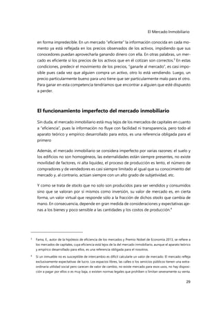 El Mercado Inmobiliario
29
en forma impredecible. En un mercado “eficiente” la información conocida en cada mo-
mento ya está reflejada en los precios observados de los activos, impidiendo que sus
conocedores puedan aprovecharla ganando dinero con ella. En otras palabras, un mer-
cado es eficiente si los precios de los activos que en él cotizan son correctos.3
En estas
condiciones, predecir el movimiento de los precios, “ganarle al mercado”, es casi impo-
sible pues cada vez que alguien compra un activo, otro lo está vendiendo. Luego, un
precio particularmente bueno para uno tiene que ser particularmente malo para el otro.
Para ganar en esta competencia tendríamos que encontrar a alguien que esté dispuesto
a perder.
El funcionamiento imperfecto del mercado inmobiliario
Sin duda, el mercado inmobiliario está muy lejos de los mercados de capitales en cuanto
a “eficiencia”, pues la información no fluye con facilidad ni transparencia, pero todo el
aparato teórico y empírico desarrollado para estos, es una referencia obligada para el
primero
Además, el mercado inmobiliario se considera imperfecto por varias razones: el suelo y
los edificios no son homogéneos, las externalidades están siempre presentes, no existe
movilidad de factores, ni alta liquidez, el proceso de producción es lento, el número de
compradores y de vendedores es casi siempre limitado al igual que su conocimiento del
mercado y, al contrario, actúan siempre con un alto grado de subjetividad, etc.
Y como se trata de stocks que no solo son producidos para ser vendidos y consumidos
sino que se valoran por sí mismos como inversión, su valor de mercado es, en cierta
forma, un valor virtual que responde sólo a la fracción de dichos stocks que cambia de
mano. En consecuencia, depende en gran medida de consideraciones y expectativas aje-
nas a los bienes y poco sensible a las cantidades y los costos de producción.4
3 Fama, E., autor de la hipótesis de eficiencia de los mercados y Premio Nobel de Economía 2013, se refiere a
los mercados de capitales, cuya eficiencia está lejos de la del mercado inmobiliario, aunque el aparato teórico
y empírico desarrollado para ellos, es una referencia obligada para el nosotros.
4 Si un inmueble no es susceptible de intercambio es difícil calcularle un valor de mercado. El mercado refleja
exclusivamente expectativas de lucro. Los espacios libres, las calles o los servicios públicos tienen una extra-
ordinaria utilidad social pero carecen de valor de cambio, no existe mercado para esos usos, no hay disposi-
ción a pagar por ellos o es muy baja, o existen normas legales que prohíben o limitan severamente su venta.
 