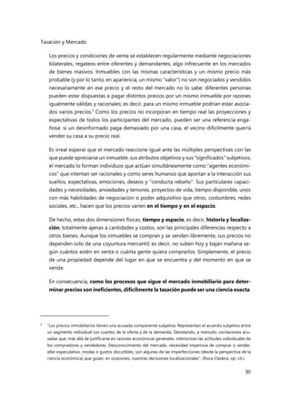 Tasación y Mercado
30
Los precios y condiciones de venta se establecen regularmente mediante negociaciones
bilaterales, regateos entre oferentes y demandantes, algo infrecuente en los mercados
de bienes masivos. Inmuebles con las mismas características y un mismo precio más
probable (y por lo tanto, en apariencia, un mismo "valor") no son negociados y vendidos
necesariamente en ese precio y el resto del mercado no lo sabe: diferentes personas
pueden estar dispuestas a pagar distintos precios por un mismo inmueble por razones
igualmente válidas y racionales; es decir, para un mismo inmueble podrían estar asocia-
dos varios precios.5
Como los precios no incorporan en tiempo real las proyecciones y
expectativas de todos los participantes del mercado, pueden ser una referencia enga-
ñosa: si un desinformado paga demasiado por una casa, el vecino difícilmente querrá
vender su casa a su precio real.
Es irreal esperar que el mercado reaccione igual ante las múltiples perspectivas con las
que puede apreciarse un inmueble, sus atributos objetivos y sus “significados” subjetivos;
el mercado lo forman individuos que actúan simultáneamente como “agentes económi-
cos” que intentan ser racionales y como seres humanos que aportan a la interacción sus
sueños, expectativas, emociones, deseos y “conducta rebaño”. Sus particulares capaci-
dades y necesidades, ansiedades y temores, proyectos de vida, tiempo disponible, unos
con más habilidades de negociación o poder adquisitivo que otros, costumbres, redes
sociales, etc., hacen que los precios varíen en el tiempo y en el espacio.
De hecho, estas dos dimensiones físicas, tiempo y espacio, es decir, historia y localiza-
ción, totalmente ajenas a cantidades y costos, son las principales diferencias respecto a
otros bienes. Aunque los inmuebles se compran y se venden libremente, sus precios no
dependen solo de una coyuntura mercantil; es decir, no suben hoy y bajan mañana se-
gún cuántos estén en venta o cuánta gente quiera comprarlos. Simplemente, el precio
de una propiedad depende del lugar en que se encuentra y del momento en que se
vende.
En consecuencia, como los procesos que sigue el mercado inmobiliario para deter-
minar precios son ineficientes, difícilmente la tasación puede ser una ciencia exacta.
5 “Los precios inmobiliarios tienen una acusada componente subjetiva. Representan el acuerdo subjetivo entre
un segmento individual (un cuanto) de la oferta y de la demanda. Denotando, a menudo, oscilaciones acu-
sadas que, más allá de justificarse en razones económicas generales, interiorizan las actitudes individuales de
los compradores y vendedores. Desconocimiento del mercado, necesidad imperiosa de comprar o vender,
afán especulativo, modas o gustos discutibles, son algunas de las imperfecciones (desde la perspectiva de la
ciencia económica) que guían, en ocasiones, nuestras decisiones localizacionales”. (Roca Cladera, op. cit.).
 