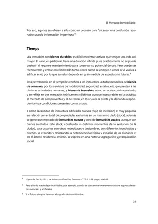 El Mercado Inmobiliario
31
Por eso, algunos se refieren a ella como un proceso para “alcanzar una conclusión razo-
nable usando información imperfecta”.6
Tiempo
Los inmuebles son bienes durables; es difícil encontrar activos que tengan una vida útil
mayor. El suelo, en particular, tiene una duración infinita pues prácticamente no se puede
destruir7
ni requiere mantenimiento para conservar su potencial de uso. Pero puede ser
reconvertido y entrar en el mercado tantas veces como se compre o venda o se vuelva a
edificar en él, por lo que su valor depende en gran medida de expectativas futuras.8
Esta permanencia en el tiempo les confiere a los inmuebles la doble naturaleza de bienes
de consumo, por los servicios de habitabilidad, seguridad, estatus, etc. que prestan a las
distintas actividades humanas, y bienes de inversión, como un activo patrimonial más,
y se refleja en dos mercados teóricamente distintos aunque inseparables en la práctica,
el mercado de compraventas y el de rentas, en los cuales la oferta y la demanda respon-
den tanto a condiciones presentes como futuras.
Y como la cantidad de inmuebles edificados nuevos (flujo de inversión) es muy pequeña
en relación con el total de propiedades existentes en un momento dado (stock), además
se genera un mercado de inmuebles nuevos y otro de inmuebles usados, aunque son
bienes sustitutos. Este stock, construido en distintos momentos de la evolución de la
ciudad, para usuarios con otras necesidades y costumbres, con diferentes tecnologías y
diseños, va creando y reforzando la heterogeneidad física y espacial de las ciudades y,
en el ámbito residencial chileno, se expresa en una notoria segregación y jerarquización
social.
6
López de Paz, J., 2011, La doble zonificación, Catastro nº 72, 21-38 págs., Madrid.
7 Pero si se lo puede dejar inutilizable, por ejemplo, cuando se contamina severamente o sufre algunos desas-
tres naturales y artificiales.
8
Y el futuro siempre tiene un alto grado de incertidumbre.
 