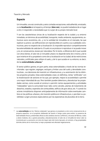 Tasación y Mercado
32
Espacio
Un inmueble, una vez construido y salvo contadas excepciones, está adherido, enraizado,
a una localización en el espacio y el tiempo (bien raíz), no puede trasladarse de un lugar
a otro ni responder a necesidades que no surjan de su propio mercado local.
Y son las características únicas de su localización respecto de la ciudad y su entorno
inmediato, en términos de accesibilidad, transporte, medio ambiente, equipamiento, es-
tructura socio económica, etc., y no la cantidad de inmuebles en el mercado, las que
explican su precio. Las edificaciones son reproducibles en cuanto a sus cualidades cons-
tructivas, pero no respecto de su localización. Es imposible reproducir competitivamente
las externalidades de cada barrio. El suelo no se produce ni reproduce ni se puede mover
y es, en consecuencia, escaso por naturaleza. Por lo tanto, a diferencia de lo que sucede
con otros bienes, el valor de un inmueble urbano no depende tanto de sí mismo y de lo
que invierta en él su propietario como de su localización en la ciudad, de las restricciones
naturales y artificiales para utilizar el suelo, y de lo que suceda en su entorno; es decir,
de las externalidades urbanas.9
El sector público genera, en gran parte, estas externalidades a través de las normas te-
rritoriales -que regulan, segregan, excluyen y limitan usos del suelo y densidades cons-
tructivas-, sus decisiones de inversión en infraestructura, y su autorización de los distin-
tos proyectos privados. Estas externalidades crean, en definitiva, rentas "artificiales" con
la revalorización de sectores en los que, por ejemplo, mejora la accesibilidad o permite
una mayor intensidad de uso. Pero también pueden deteriorar y desvalorizar las propie-
dades vecinas, como sucede al construir o permitir ciertos equipamientos y actividades
“indeseables” para la comunidad local, tales como cárceles, plantas de tratamiento de
desechos, estadios, expendios de combustibles, edificos de gran altura, etc. Y cuando los
actores inmobiliarios disponen anticipadamente de información sobre eventuales cam-
bios en las políticas urbanas y de inversión pública en infraestructura, o perciben su po-
sibilidad, surgen procesos especulativos por las expectativas de plusvalías de la tierra.
9 Las externalidades son los "efectos colaterales" que genera un propietario a otro como consecuencia de un
proyecto específico, sin el propósito deliberado de hacerlo ni tenga costos para ambos. La presencia de
externalidades físicas y ambientales afecta la vida cotidiana (vecinos conflictivos, cercanías de fábricas, ruidos
u oleres molestos, etc.) y genera plusvalías y desvalorizaciones: el valor de un inmueble de menor valor se
incrementa por su asociación con otros de mayor valor del mismo tipo pero, al contrario, si hay propiedades
disímiles dentro de la misma área, la mejor propiedad será afectada negativamente.
 
