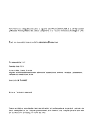 Para referenciar esta publicación utilice la siguiente cita: PIRACÉS SCHMIDT, J. C. (2019) Tasación
y Mercado: Teoría y Práctica del Método Comparativo en la Tasación Inmobiliaria. Santiago de Chile.
Envíe sus observaciones y comentarios a jcpiraces@icloud.com
Primera edición, 2019
Revisión Julio 2020
©Juan Carlos Piracés Schmidt
Registro de Propiedad Intelectual en la Dirección de bibliotecas, archivos y museos, Departamento
de Derechos Intelectuales, Chile.
Inscripción N° A-306623
Portada: Catalina Piracés Leal
Queda prohibida la reproducción, la comercialización, la transformación y, en general, cualquier otra
forma de explotación, por cualquier procedimiento, de la totalidad o de cualquier parte de esta obra
sin la autorización expresa y por escrito del autor.
 