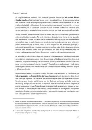 Tasación y Mercado
34
La singularidad que presenta cada vivienda13
permite afirmar que no existen dos vi-
viendas iguales, al contrario de lo que ocurre con otros bienes de consumo duradero.
Dos viviendas con el mismo precio pueden diferir tanto en sus características físicas (ta-
maño, antigüedad, estilo, estado de conservación, materiales de construcción, ...) como,
principalmente, en su ubicación. Existirán muchas viviendas sustitutivas similares, pero
no son idénticas ni necesariamente compiten entre sí por igual segmento del mercado.
Si dos viviendas aparentemente idénticas tienen precios muy diferentes, posiblemente
estén en distintos mercados. No es lo mismo un departamento frente al mar que otro
que está a varias cuadras o que da al estacionamiento del conjunto, o uno recientemente
remodelado para el cual, si queremos venderlo, nos bastará encontrar a un solo com-
prador enamorado de la nueva cocina o de la ampliación del dormitorio principal, a
quien podríamos cobrarle incluso un precio mayor al del resto de los departamentos del
edificio, pero no tanto como para que se decida por otro de igual tamaño pero con
menos mejoras y cuyo dueño está dispuesto a venderlo más barato que nosotros.
En realidad, no hay un único mercado de casas o departamentos; hay tantos mercados
como barrios, localización, vistas, tipos de viviendas, calidad de construcción, etc. A cada
mercado, un precio distinto y fuerzas distintas, por lo que debemos cuidarnos de com-
parar entre inmuebles del mismo mercado.14
Espacialmente, cada ciudad y cada barrio
constituyen submercados inmobiliarios con características de oferta y demanda propias
y diferentes al resto.
Normalmente, la estructura de los precios del suelo y de la vivienda es consistente con
la jerarquización socio económica del espacio urbano; basta que alguien diga dónde
vive para que sepamos con bastante aproximación a qué clase social pertenece. Los di-
ferentes grupos tienden a distribuirse por los distintos barrios de la ciudad según sus
recursos y, aunque no esté escrito, se reparten en el espacio de la ciudad pagando el
precio necesario, e incluso forzando su propia capacidad, para excluir a los que no pue-
den aunque se esfuercen (la clase inferior); una práctica social de larga data. Los precios
resultantes de este mecanismo de exclusión y segregación que agrupa a los iguales pue-
den ser superiores a los de la construcción.
13 Si bien, en general, nos referimos a inmuebles y a la vivienda en particular, por ser económica y socialmente
lo más importante del mercado inmobiliario, tanto los conceptos como las metodologías son aplicables a la
tasación de bienes corporales muebles, con adecuaciones. Entonces, la palabra propiedad puede referirse a
cualquiera de estos bienes.
14
La teoría de la competencia perfecta habla de "el precio" de un mercado. El mercado relevante lo definen los
compradores al comparar los bienes.
 