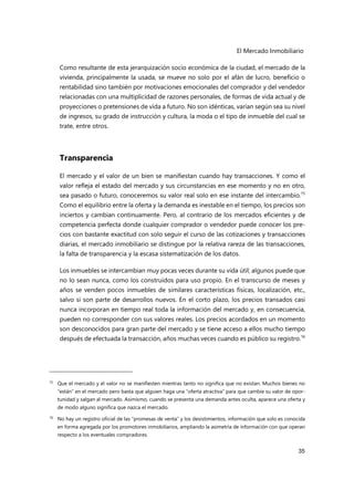 El Mercado Inmobiliario
35
Como resultante de esta jerarquización socio económica de la ciudad, el mercado de la
vivienda, principalmente la usada, se mueve no solo por el afán de lucro, beneficio o
rentabilidad sino también por motivaciones emocionales del comprador y del vendedor
relacionadas con una multiplicidad de razones personales, de formas de vida actual y de
proyecciones o pretensiones de vida a futuro. No son idénticas, varían según sea su nivel
de ingresos, su grado de instrucción y cultura, la moda o el tipo de inmueble del cual se
trate, entre otros.
Transparencia
El mercado y el valor de un bien se manifiestan cuando hay transacciones. Y como el
valor refleja el estado del mercado y sus circunstancias en ese momento y no en otro,
sea pasado o futuro, conoceremos su valor real solo en ese instante del intercambio.15
Como el equilibrio entre la oferta y la demanda es inestable en el tiempo, los precios son
inciertos y cambian continuamente. Pero, al contrario de los mercados eficientes y de
competencia perfecta donde cualquier comprador o vendedor puede conocer los pre-
cios con bastante exactitud con solo seguir el curso de las cotizaciones y transacciones
diarias, el mercado inmobiliario se distingue por la relativa rareza de las transacciones,
la falta de transparencia y la escasa sistematización de los datos.
Los inmuebles se intercambian muy pocas veces durante su vida útil; algunos puede que
no lo sean nunca, como los construidos para uso propio. En el transcurso de meses y
años se venden pocos inmuebles de similares características físicas, localización, etc.,
salvo si son parte de desarrollos nuevos. En el corto plazo, los precios transados casi
nunca incorporan en tiempo real toda la información del mercado y, en consecuencia,
pueden no corresponder con sus valores reales. Los precios acordados en un momento
son desconocidos para gran parte del mercado y se tiene acceso a ellos mucho tiempo
después de efectuada la transacción, años muchas veces cuando es público su registro.16
15 Que el mercado y el valor no se manifiesten mientras tanto no significa que no existan. Muchos bienes no
“están” en el mercado pero basta que alguien haga una “oferta atractiva” para que cambie su valor de opor-
tunidad y salgan al mercado. Asimismo, cuando se presenta una demanda antes oculta, aparece una oferta y
de modo alguno significa que nazca el mercado.
16
No hay un registro oficial de las “promesas de venta” y los desistimientos, información que solo es conocida
en forma agregada por los promotores inmobiliarios, ampliando la asimetría de información con que operan
respecto a los eventuales compradores.
 