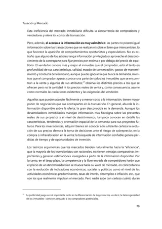 Tasación y Mercado
36
Esta ineficiencia del mercado inmobiliario dificulta la concurrencia de compradores y
vendedores y eleva los costos de transacción.
Pero, además, el acceso a la información es muy asimétrico: las partes no poseen igual
información sobre las transacciones que se realizan ni sobre el bien que intercambian, lo
que favorece la aparición de comportamientos oportunistas y especulativos. No es ex-
traño que alguno de los actores tenga información privilegiada y aproveche el descono-
cimiento de la contraparte para fijar precios por encima o por debajo del precio de equi-
librio. El vendedor conoce más y mejor el inmueble que el comprador, está al tanto en
profundidad de sus características, calidad, estado de conservación, gastos de manteni-
miento y conducta del vecindario, aunque puede ignorar lo que busca la demanda, mien-
tras que el comprador apenas conoce una parte de todos los inmuebles que se encuen-
tran a la venta y algunos de sus atributos;17
observa los distintos precios a los que se
ofrecen pero no la cantidad ni los precios reales de venta y, como consecuencia, asume
como normales las variaciones existentes y las exigencias del vendedor.
Aquellos que pueden acceder fácilmente y a menor costo a la información, tienen mayor
poder de negociación que sus contrapartes en la transacción. En general, abunda la in-
formación disponible sobre la oferta; la gran desconocida es la demanda. Aunque los
desarrolladores inmobiliarios manejan información más fidedigna sobre las preventas
reales de sus proyectos y el nivel de desistimientos, tampoco conocen en detalle las
características, tendencias y orientación espacial de la demanda para sus proyectos fu-
turos. Para los inversionistas, adquirir bienes sin conocer con suficiente certeza la evolu-
ción de sus precios demora la toma de decisiones ante el riesgo de sobreprecios en la
compra o infravaloración en la venta; la búsqueda de información confiable genera pér-
didas de tiempo y de oportunidades de inversión.
Los teóricos argumentan que los mercados tienden naturalmente hacia la "eficiencia",
que la mayoría de los inversionistas son racionales, no tienen ventajas comparativas im-
portantes y generan estimaciones insesgadas a partir de la información disponible. Por
lo tanto, en el largo plazo, la competencia y la libre entrada de competidores harán que
el precio de un determinado bien se mueva hacia su valor de mercado, en concordancia
con la evolución de indicadores económicos, sociales y políticos como el nivel de las
actividades económicas predominantes, tasas de interés, desempleo e inflación, etc., que
son los que realmente impulsan el mercado. Pero nadie sabe con certeza cuánto duran
17
La publicidad juega un rol importante tanto en la diferenciación de los productos -es decir, la heterogeneidad
de los inmuebles- como en persuadir a los compradores potenciales.
 