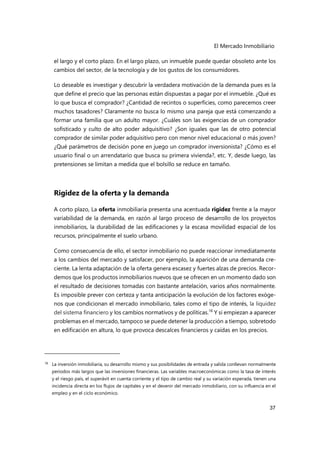 El Mercado Inmobiliario
37
el largo y el corto plazo. En el largo plazo, un inmueble puede quedar obsoleto ante los
cambios del sector, de la tecnología y de los gustos de los consumidores.
Lo deseable es investigar y descubrir la verdadera motivación de la demanda pues es la
que define el precio que las personas están dispuestas a pagar por el inmueble. ¿Qué es
lo que busca el comprador? ¿Cantidad de recintos o superficies, como parecemos creer
muchos tasadores? Claramente no busca lo mismo una pareja que está comenzando a
formar una familia que un adulto mayor. ¿Cuáles son las exigencias de un comprador
sofisticado y culto de alto poder adquisitivo? ¿Son iguales que las de otro potencial
comprador de similar poder adquisitivo pero con menor nivel educacional o más joven?
¿Qué parámetros de decisión pone en juego un comprador inversionista? ¿Cómo es el
usuario final o un arrendatario que busca su primera vivienda?, etc. Y, desde luego, las
pretensiones se limitan a medida que el bolsillo se reduce en tamaño.
Rigidez de la oferta y la demanda
A corto plazo, La oferta inmobiliaria presenta una acentuada rigidez frente a la mayor
variabilidad de la demanda, en razón al largo proceso de desarrollo de los proyectos
inmobiliarios, la durabilidad de las edificaciones y la escasa movilidad espacial de los
recursos, principalmente el suelo urbano.
Como consecuencia de ello, el sector inmobiliario no puede reaccionar inmediatamente
a los cambios del mercado y satisfacer, por ejemplo, la aparición de una demanda cre-
ciente. La lenta adaptación de la oferta genera escasez y fuertes alzas de precios. Recor-
demos que los productos inmobiliarios nuevos que se ofrecen en un momento dado son
el resultado de decisiones tomadas con bastante antelación, varios años normalmente.
Es imposible prever con certeza y tanta anticipación la evolución de los factores exóge-
nos que condicionan el mercado inmobiliario, tales como el tipo de interés, la liquidez
del sistema financiero y los cambios normativos y de políticas.18
Y si empiezan a aparecer
problemas en el mercado, tampoco se puede detener la producción a tiempo, sobretodo
en edificación en altura, lo que provoca descalces financieros y caídas en los precios.
18 La inversión inmobiliaria, su desarrollo mismo y sus posibilidades de entrada y salida conllevan normalmente
periodos más largos que las inversiones financieras. Las variables macroeconómicas como la tasa de interés
y el riesgo país, el superávit en cuenta corriente y el tipo de cambio real y su variación esperada, tienen una
incidencia directa en los flujos de capitales y en el devenir del mercado inmobiliario, con su influencia en el
empleo y en el ciclo económico.
 