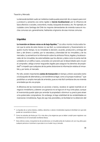 Tasación y Mercado
38
La demanda también suele ser inelástica (nadie puede prescindir de un espacio para vivir
y producir) y presenta una cierta rigidez o inercia localizacional, por la influencia de
lazos afectivos o sociales, costumbres, modas, búsqueda de estatus, etc. Por ejemplo, en
ciudades como Santiago de Chile los mayores demandantes de vivienda nueva en mu-
chas comunas son, generalmente, habitantes originarios de esas mismas comunas.
Liquidez
La inversión en bienes raíces es de baja liquidez.19
Los altos montos involucrados ha-
cen que la venta de estos bienes no sea fácil, su comercialización y financiamiento re-
quiere mucho tiempo, no es inmediata la decisión, acuerdo, producción y entrega del
bien y del dinero a cambio, por la naturaleza y diversidad de los inmuebles y de los
mercados. La asimetría en la información sobre los atributos físicos, legales y localizacio-
nales de los inmuebles, las externalidades que los afectan y datos como la venta real de
unidades en un edifico nuevo, conocidos con precisión por el desarrollador pero no por
el comprador, obliga a tomar resguardos legales para asegurar los derechos de propie-
dad20
e impedir que cualquiera de las partes distorsione la información relativa al inmue-
ble y, por tanto, el mercado.
Por ello, existen importantes costos de transacción en tiempo y dinero asociados tanto
a la búsqueda de alternativas y a la transferencia legal, como a la propia mudanza,21
que
posibilitan un amplio mercado de arriendos, pues es más fácil cambiarse de una vivienda
arrendada que de una propia.
A diferencia de las inversiones en acciones o bonos, recobrar el capital invertido en el
negocio inmobiliario y obtener una ganancia no se logra en el muy corto plazo, aunque
el inversionista puede optar por arrendar la propiedad o disminuir su precio para atraer
a los potenciales compradores. Sin embargo, la baja volatilidad de las rentabilidades en
inversiones inmobiliarias, flujos de caja más previsibles y la facilidad en la obtención del
19
La liquidez de un activo (bienes, créditos, derechos o valores inmateriales) expresa la facilidad con que este
puede ser convertido en dinero.
20 Como los estudios de títulos por 10 o más años y las exigencias que se deben cumplir parar registarar una
transferencia en el Conservador de Bienes Raíces.
21
Estos últimos costos, incluyendo los de acondicionar un inmueble antes de mudarse a él, son muy altos para
cualquier persona e incentivan a que estas no se muden muy a menudo.
 