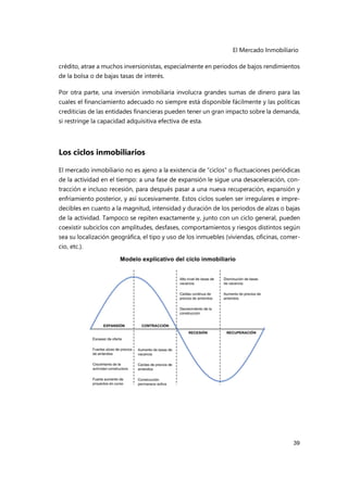 El Mercado Inmobiliario
39
crédito, atrae a muchos inversionistas, especialmente en periodos de bajos rendimientos
de la bolsa o de bajas tasas de interés.
Por otra parte, una inversión inmobiliaria involucra grandes sumas de dinero para las
cuales el financiamiento adecuado no siempre está disponible fácilmente y las políticas
crediticias de las entidades financieras pueden tener un gran impacto sobre la demanda,
si restringe la capacidad adquisitiva efectiva de esta.
Los ciclos inmobiliarios
El mercado inmobiliario no es ajeno a la existencia de “ciclos” o fluctuaciones periódicas
de la actividad en el tiempo: a una fase de expansión le sigue una desaceleración, con-
tracción e incluso recesión, para después pasar a una nueva recuperación, expansión y
enfriamiento posterior, y así sucesivamente. Estos ciclos suelen ser irregulares e impre-
decibles en cuanto a la magnitud, intensidad y duración de los periodos de alzas o bajas
de la actividad. Tampoco se repiten exactamente y, junto con un ciclo general, pueden
coexistir subciclos con amplitudes, desfases, comportamientos y riesgos distintos según
sea su localización geográfica, el tipo y uso de los inmuebles (viviendas, oficinas, comer-
cio, etc.).
 