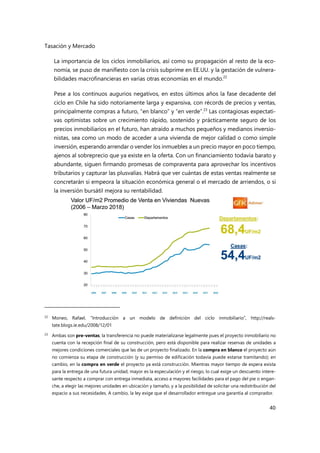 Tasación y Mercado
40
La importancia de los ciclos inmobiliarios, así como su propagación al resto de la eco-
nomía, se puso de manifiesto con la crisis subprime en EE.UU. y la gestación de vulnera-
bilidades macrofinancieras en varias otras economías en el mundo.22
Pese a los continuos augurios negativos, en estos últimos años la fase decadente del
ciclo en Chile ha sido notoriamente larga y expansiva, con récords de precios y ventas,
principalmente compras a futuro, “en blanco” y “en verde”.23
Las contagiosas expectati-
vas optimistas sobre un crecimiento rápido, sostenido y prácticamente seguro de los
precios inmobiliarios en el futuro, han atraído a muchos pequeños y medianos inversio-
nistas, sea como un modo de acceder a una vivienda de mejor calidad o como simple
inversión, esperando arrendar o vender los inmuebles a un precio mayor en poco tiempo,
ajenos al sobreprecio que ya existe en la oferta. Con un financiamiento todavía barato y
abundante, siguen firmando promesas de compraventa para aprovechar los incentivos
tributarios y capturar las plusvalías. Habrá que ver cuántas de estas ventas realmente se
concretarán si empeora la situación económica general o el mercado de arriendos, o si
la inversión bursátil mejora su rentabilidad.
22
Moneo, Rafael, “Introducción a un modelo de definición del ciclo inmobiliario”, http://reals-
tate.blogs.ie.edu/2008/12/01
23 Ambas son pre-ventas; la transferencia no puede materializarse legalmente pues el proyecto inmobiliario no
cuenta con la recepción final de su construcción, pero está disponible para realizar reservas de unidades a
mejores condiciones comerciales que las de un proyecto finalizado. En la compra en blanco el proyecto aún
no comienza su etapa de construcción (y su permiso de edificación todavía puede estarse tramitando); en
cambio, en la compra en verde el proyecto ya está construcción. Mientras mayor tiempo de espera exista
para la entrega de una futura unidad, mayor es la especulación y el riesgo, lo cual exige un descuento intere-
sante respecto a comprar con entrega inmediata, acceso a mayores facilidades para el pago del pie o engan-
che, a elegir las mejores unidades en ubicación y tamaño, y a la posibilidad de solicitar una redistribución del
espacio a sus necesidades. A cambio, la ley exige que el desarrollador entregue una garantía al comprador.
 