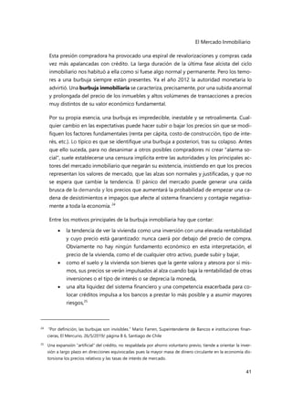 El Mercado Inmobiliario
41
Esta presión compradora ha provocado una espiral de revalorizaciones y compras cada
vez más apalancadas con crédito. La larga duración de la última fase alcista del ciclo
inmobiliario nos habituó a ella como si fuese algo normal y permanente. Pero los temo-
res a una burbuja siempre están presentes. Ya el año 2012 la autoridad monetaria lo
advirtió. Una burbuja inmobiliaria se caracteriza, precisamente, por una subida anormal
y prolongada del precio de los inmuebles y altos volúmenes de transacciones a precios
muy distintos de su valor económico fundamental.
Por su propia esencia, una burbuja es impredecible, inestable y se retroalimenta. Cual-
quier cambio en las expectativas puede hacer subir o bajar los precios sin que se modi-
fiquen los factores fundamentales (renta per cápita, costo de construcción, tipo de inte-
rés, etc.). Lo típico es que se identifique una burbuja a posteriori, tras su colapso. Antes
que ello suceda, para no desanimar a otros posibles compradores ni crear "alarma so-
cial", suele establecerse una censura implícita entre las autoridades y los principales ac-
tores del mercado inmobiliario que negarán su existencia, insistiendo en que los precios
representan los valores de mercado, que las alzas son normales y justificadas, y que no
se espera que cambie la tendencia. El pánico del mercado puede generar una caída
brusca de la demanda y los precios que aumentará la probabilidad de empezar una ca-
dena de desistimientos e impagos que afecte al sistema financiero y contagie negativa-
mente a toda la economía. 24
Entre los motivos principales de la burbuja inmobiliaria hay que contar:
 la tendencia de ver la vivienda como una inversión con una elevada rentabilidad
y cuyo precio está garantizado: nunca caerá por debajo del precio de compra.
Obviamente no hay ningún fundamento económico en esta interpretación, el
precio de la vivienda, como el de cualquier otro activo, puede subir y bajar,
 como el suelo y la vivienda son bienes que la gente valora y atesora por sí mis-
mos, sus precios se verán impulsados al alza cuando baja la rentabilidad de otras
inversiones o el tipo de interés o se deprecia la moneda,
 una alta liquidez del sistema financiero y una competencia exacerbada para co-
locar créditos impulsa a los bancos a prestar lo más posible y a asumir mayores
riesgos,25
24 “Por definición, las burbujas son invisibles.” Mario Farren, Supeintendente de Bancos e instituciones finan-
cieras, El Mercurio, 26/5/2019/ página B 6, Santiago de Chile
25
Una expansión “artificial” del crédito, no respaldada por ahorro voluntario previo, tiende a orientar la inver-
sión a largo plazo en direcciones equivocadas pues la mayor masa de dinero circulante en la economía dis-
torsiona los precios relativos y las tasas de interés de mercado.
 