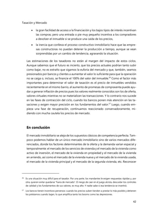 Tasación y Mercado
42
 la gran facilidad de acceso a la financiación y los bajos tipos de interés incentivan
las compras; pero una entrada o pie muy pequeño incentiva a los compradores
a devolver el inmueble si se produce una caída de los precios,
 la inercia que conlleva el proceso constructivo-inmobiliario hace que las empre-
sas constructoras no puedan detener la producción a tiempo, aunque se vean
sorprendidas por un cambio de tendencia, agravando la situación.
Las estimaciones de los tasadores no están al margen del impacto de estos ciclos.
Aunque sabemos que el futuro es incierto, que los precios actuales podrían tanto subir
como bajar, no es extraño que sigamos la euforia del mercado y que, también, seamos
presionados por bancos y clientes a aumentar el valor lo suficiente para que la operación
no se caiga o, incluso, se financie el 100% del valor del inmueble.26
Como el factor más
importantes para determinar el valor de tasación es el precio de inmuebles vendidos
recientemente en el mismo barrio, el aumento de promesas de compraventa puede ayu-
dar a generar inflación de precios pues los valores realmente conocidos son los de oferta,
valores virtuales mientras no se materialicen las transacciones. Y lo contrario nos sucede
en las fases de contracción del ciclo, cuando los bancos ponen más atención en las ta-
saciones y exigen mayor precisión en los fundamentos del valor.27
Luego, cuando em-
pieza una fase de recuperación, continuamos reaccionado conservadoramente, mi-
diendo con mucha cautela los precios de mercado.
En conclusión
El mercado inmobiliario se aleja de los supuestos clásicos de competencia perfecta. Tam-
poco podemos hablar de un único mercado inmobiliario sino de varios mercados dife-
renciados, donde los factores determinantes de la oferta y la demanda varían espacial y
temporalmente: el mercado de los servicios de vivienda y el mercado de la vivienda como
activo de inversión, el mercado de la vivienda en propiedad y el mercado de la vivienda
en arriendo, así como el mercado de la vivienda nueva y el mercado de la vivienda usada,
el mercado de la vivienda principal y el mercado de la segunda vivienda, etc. Reconocer
26 Es una situación muy difícil para el tasador. Por una parte, los mandantes le exigen respuestas rápidas y, por
otra, quieren evitar quedarse “fuera de mercado”. El riesgo de caer en el juego alcista, descuidar los controles
de calidad y los fundamentos de sus valores, es muy alto. Y nadie sabe si esa tendencia se invertirá.
27
Los bancos tienen incentivos perversos: cuando los precios suben tienden a prestar lo más posible y detienen
los préstamos cuando bajan, lo que amplifica tanto los booms como las depresiones.
 