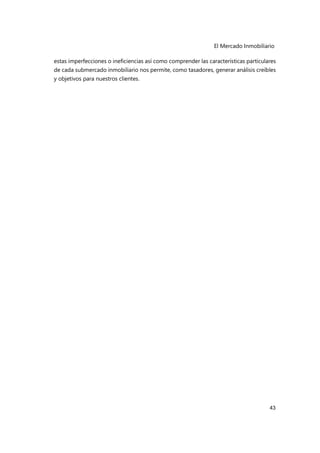 El Mercado Inmobiliario
43
estas imperfecciones o ineficiencias así como comprender las características particulares
de cada submercado inmobiliario nos permite, como tasadores, generar análisis creíbles
y objetivos para nuestros clientes.
 