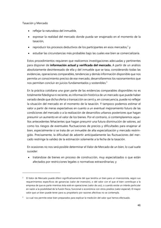 Tasación y Mercado
46
 reflejar la naturaleza del inmueble,
 expresar la realidad del mercado donde pueda ser enajenado en el momento de la
tasación,
 reproducir los procesos deductivos de los participantes en esos mercados,2
y
 estudiar las circunstancias más probables bajo las cuales ese bien se comercializaría.
Estos procedimientos requieren que realicemos investigaciones adecuadas y pertinentes
para disponer de información actual y verificada del mercado. A partir de un análisis
absolutamente desinteresado de ella y del inmueble que se tasa, considerando todas las
evidencias, operaciones comparables, tendencias y demás información disponible que nos
permita un conocimiento preciso de ese mercado, desarrollaremos los razonamientos que
nos permitan concluir en juicios fundamentados y sostenibles.3
En la práctica cotidiana una gran parte de las evidencias comparables disponibles no es
totalmente fidedigna ni reciente, es información histórica de un mercado que puede haber
variado desde que dicha oferta o transacción se cerró y, en consecuencia, puede no reflejar
la situación del mercado en el momento de la tasación. Y tampoco podemos estimar el
valor a partir de meras expectativas en cuanto a un eventual mejoramiento futuro de las
condiciones del mercado o a la realización de desarrollos urbanos posteriores que hagan
presumir un aumento en el valor de los bienes. Por el contrario, sí contemplaremos aque-
llos antecedentes fehacientes que hagan presumir una futura disminución de valores, así
como los riesgos de eventuales fluctuaciones de precios y dificultades para enajenar al
bien, especialmente si se trata de un inmueble de alta especialización y mercado restrin-
gido. Precisamente, la dificultad de advertir anticipadamente las fluctuaciones del mer-
cado restringe la validez de la estimación solamente a la fecha de la tasación.
En ocasiones no nos será posible determinar el Valor de Mercado de un bien, lo cual suele
suceder:
 tratándose de bienes en proceso de construcción, muy especializados o que están
afectados por restricciones legales o normativas extraordinarias; y
2 El Valor de Mercado puede diferir significativamente del que tendría un bien para un inversionista, según sus
requerimientos específicos de ganancias (valor de inversión), o del valor con el que el bien contribuye a la
empresa de que es parte mientras ésta esté en operaciones (valor de uso), o cuando existe un interés particular
en razón a la posibilidad de la fusión física, funcional o económica con otros predios (valor especial). El mayor
valor que un bien puede tener para su propietario por razones afectivas no se contempla.
3
Lo cual nos permite estar bien preparados para explicar la medición del valor que hemos efectuado.
 