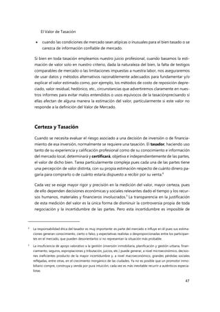 El Valor de Tasación
47
 cuando las condiciones de mercado sean atípicas o inusuales para el bien tasado o se
carezca de información confiable de mercado.
Si bien en toda tasación empleamos nuestro juicio profesional, cuando basamos la esti-
mación de valor solo en nuestro criterio, dada la naturaleza del bien, la falta de testigos
comparables de mercado o las limitaciones impuestas a nuestra labor, nos aseguraremos
de usar datos y métodos alternativos razonablemente adecuados para fundamentar y/o
explicar el valor estimado como, por ejemplo, los métodos de costo de reposición depre-
ciado, valor residual, hedónico, etc., circunstancias que advertiremos claramente en nues-
tros informes para evitar malos entendidos o usos equívocos de la tasaciónprecisando si
ellas afectan de alguna manera la estimación del valor, particularmente si este valor no
responde a la definición del Valor de Mercado.
Certeza y Tasación
Cuando se necesita evaluar el riesgo asociado a una decisión de inversión o de financia-
miento de esa inversión, normalmente se requiere una tasación. El tasador, haciendo uso
tanto de su experiencia y calificación profesional como de su conocimiento e información
del mercado local, determinará y certificará, objetiva e independientemente de las partes,
el valor de dicho bien. Tarea particularmente compleja pues cada una de las partes tiene
una percepción de valor distinta, con su propia estimación respecto de cuánto dinero pa-
garía para comprarlo o de cuánto estaría dispuesto a recibir por su venta.4
Cada vez se exige mayor rigor y precisión en la medición del valor, mayor certeza, pues
de ello dependen decisiones económicas y sociales relevantes dado el tiempo y los recur-
sos humanos, materiales y financieros involucrados.5
La transparencia en la justificación
de esta medición del valor es la única forma de disminuir la controversia propia de toda
negociación y la incertidumbre de las partes. Pero esta incertidumbre es imposible de
4 La responsabilidad ética del tasador es muy importante: es parte del mercado e influye en él pues sus estima-
ciones generan conocimiento, cierto o falso, y expectativas realistas o desproporcionadas entre los participan-
tes en el mercado, que pueden desorientarlos si no representan la situación más probable.
5 La insuficiencia de apoyo valorativo a la gestión (inversión inmobiliaria, planificación y gestión urbana, finan-
ciamiento, seguros, expropiaciones y tributación, juicios, etc.) puede generar, a nivel microeconómico, decisio-
nes ineficientes producto de la mayor incertidumbre y, a nivel macroeconómico, grandes pérdidas sociales
reflejadas, entre otras, en el crecimiento inorgánico de las ciudades. Ya no es posible que un promotor inmo-
biliario compre, construya y venda por pura intuición; cada vez es más inevitable recurrir a auténticos especia-
listas.
 