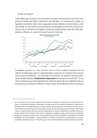 El Valor de Tasación
49
Y ello implica que, al menos en el corto plazo, los precios de transacción casi nunca incor-
poran en tiempo real toda la información del mercado y, en consecuencia, pueden no
equivaler a sus valores reales. Solo a largo plazo el precio tenderá a moverse hacia su valor
de mercado, en concordancia con la evolución de indicadores económicos, sociales y po-
líticos como el nivel de las actividades económicas predominantes, tasas de interés, des-
empleo e inflación, etc., que son los que impulsan el mercado.
Al respecto, prevalece un cierto consenso entre los teóricos sobre la existencia de una
relación de largo plazo entre el comportamiento y evolución en el tiempo de los precios
de los activos inmobiliarios, y en particular de la vivienda, y la variación de estos indica-
dores, también llamados fundamentos subyacentes del mercado y la economía.9
Y si son
otros los factores que están explicando los niveles de precios de hoy, podríamos estar en
presencia de una burbuja inmobiliaria. Cuanto mayor sea la diferencia entre los precios y
9 No se observan en el corto plazo dada la inercia del sector inmobiliario a ajustarse a una caída del ciclo eco-
nómico. Las grandes inversiones involucradas y el largo plazo de los procesos constructivos, negociación y
transferencia de un inmueble dificultan un ajuste rápido a nuevas situaciones del mercado; más bien, los ofe-
rentes tienden a mantener los precios postergando el inicio de nuevos proyectos para restringir la oferta futura.
Y ante un cambio positivo del ciclo, aumentan rápidamente los precios y lentamente la cantidad ofrecida. Un
estudio español sobre la relación entre precios e hipotecas concedidas muestra que los precios inmobiliarios
empezaron a ajustarse a la baja recién 3 años después que los bancos restringieron la aprobación de créditos
hipotecarios (A. Gómez-Bezares, F. Gómez-Bezares y A. Jiménez, Financiación y nivel de precios en el sector
inmobiliario, Análisis Financiero n° 128, 2015, págs. 18-38, Instituto Español de Analistas Financieros, España).
 