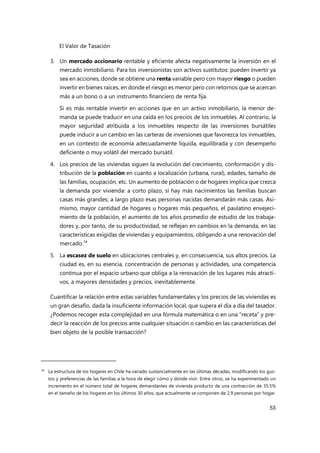 El Valor de Tasación
53
3. Un mercado accionario rentable y eficiente afecta negativamente la inversión en el
mercado inmobiliario. Para los inversionistas son activos sustitutos: pueden invertir ya
sea en acciones, donde se obtiene una renta variable pero con mayor riesgo o pueden
invertir en bienes raíces, en donde el riesgo es menor pero con retornos que se acercan
más a un bono o a un instrumento financiero de renta fija.
Si es más rentable invertir en acciones que en un activo inmobiliario, la menor de-
manda se puede traducir en una caída en los precios de los inmuebles. Al contrario, la
mayor seguridad atribuida a los inmuebles respecto de las inversiones bursátiles
puede inducir a un cambio en las carteras de inversiones que favorezca los inmuebles,
en un contexto de economía adecuadamente líquida, equilibrada y con desempeño
deficiente o muy volátil del mercado bursátil.
4. Los precios de las viviendas siguen la evolución del crecimiento, conformación y dis-
tribución de la población en cuanto a localización (urbana, rural), edades, tamaño de
las familias, ocupación, etc. Un aumento de población o de hogares implica que crezca
la demanda por vivienda: a corto plazo, si hay más nacimientos las familias buscan
casas más grandes; a largo plazo esas personas nacidas demandarán más casas. Asi-
mismo, mayor cantidad de hogares u hogares más pequeños, el paulatino envejeci-
miento de la población, el aumento de los años promedio de estudio de los trabaja-
dores y, por tanto, de su productividad, se reflejan en cambios en la demanda, en las
características exigidas de viviendas y equipamientos, obligando a una renovación del
mercado.14
5. La escasez de suelo en ubicaciones centrales y, en consecuencia, sus altos precios. La
ciudad es, en su esencia, concentración de personas y actividades, una competencia
continua por el espacio urbano que obliga a la renovación de los lugares más atracti-
vos, a mayores densidades y precios, inevitablemente.
Cuantificar la relación entre estas variables fundamentales y los precios de las viviendas es
un gran desafío, dada la insuficiente información local, que supera el día a día del tasador.
¿Podemos recoger esta complejidad en una fórmula matemática o en una “receta” y pre-
decir la reacción de los precios ante cualquier situación o cambio en las características del
bien objeto de la posible transacción?
14 La estructura de los hogares en Chile ha variado sustancialmente en las últimas décadas, modificando los gus-
tos y preferencias de las familias a la hora de elegir cómo y dónde vivir. Entre otros, se ha experimentado un
incremento en el número total de hogares demandantes de vivienda producto de una contracción de 35,5%
en el tamaño de los hogares en los últimos 30 años, que actualmente se componen de 2,9 personas por hogar.
 