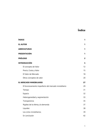 1
Índice
ÍNDICE 1
EL AUTOR 1
ABREVIATURAS 1
PRESENTACIÓN 1
PRÓLOGO 2
INTRODUCCIÓN 5
El concepto de Valor 12
Precio, Costo y Valor 15
El Valor de Mercado 18
Otros conceptos de valor 20
EL MERCADO INMOBILIARIO 27
El funcionamiento imperfecto del mercado inmobiliario 29
Tiempo 31
Espacio 32
Heterogeneidad y segmentación 33
Transparencia 35
Rigidez de la oferta y la demanda 37
Liquidez 38
Los ciclos inmobiliarios 39
En conclusión 42
 