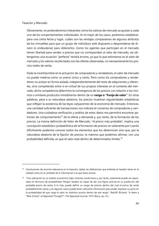 Tasación y Mercado
54
Obviamente, no pretenderemos interpretar cómo los valores de mercado se ajustan a cada
uno de los comportamientos individuales. En el mejor de los casos, podremos establecer,
para una cierta fecha y lugar, cuáles son las ventajas comparativas de algunos atributos
de los inmuebles para que un grupo de individuos esté dispuesto a desprenderse de di-
nero (o endeudarse) para obtenerlos. Como los agentes que participan en el mercado
tienen libertad para vender a precios que no correspondan al valor de mercado, así ob-
tengamos una ecuación “perfecta” tendrá errores, ya que lo que estimamos es el valor de
mercado y los valores recolectados son las ofertas observadas, no necesariamente los pre-
cios reales de venta.
Dada la incertidumbre en la actuación de compradores y vendedores, el valor de mercado
no puede medirse como un precio único y cierto. Pero como los compradores y vende-
dores no actúan en forma aislada, independientemente del resto de adquirentes y oferen-
tes, sino compitiendo entre sí en virtud de sus propios intereses en el contexto del mer-
cado, dicha competencia determina la convergencia de los precios con relación a los mis-
mos o similares productos inmobiliarios dentro de un rango o “franja de valor”. En otras
palabras, pese a su naturaleza aleatoria, los precios muestran regularidades estadísticas
que reflejan la existencia de las leyes subyacentes de la economía de mercado. Entonces,
una cantidad suficiente de transacciones nos indicará el consenso de compradores y ven-
dedores. Una cuidadosa verificación y análisis de estos datos nos permitirá encontrar pa-
trones de comportamiento15
de la oferta y demanda y, por tanto, de la formación de los
precios. La misma definición de Valor de Mercado, "el precio más probable", implica una
concepción estadístico-probabilística de la formación de precios no solamente por cuanto
difícilmente podemos conocer todos los elementos que los determinan sino que, por la
naturaleza aleatoria de la fijación de precios, lo máximo que podemos afirmar, con una
probabilidad definida, es que el valor está dentro de determinados límites.16
15 Conclusiones de enorme relevancia en la tasación, dadas las deficiencias que enfrenta el tasador tanto en la
calidad como en la cantidad de la información a la que tiene acceso.
16 “Una valoración es un análisis económico bajo inciertas condiciones y, por tanto, solamente puede ser expre-
sado en términos de probabilidad. Ningún tasador es capaz de dar una figura precisa en su predicción del
probable precio de venta. A lo más, puede definir un rango de precios dentro del cual el precio de venta
probablemente caería, y en algunos casos puede tener suficiente información para poder expresar su juicio en
la probabilidad de que caiga el valor en distintos puntos dentro de ese rango”. Ratcliff, Richard: "Is there a
"New School" of Appraisal Thought?", The Appraisal Journal, 1972 (Roca, op. cit.)
 