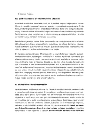 El Valor de Tasación
55
Las particularidades de los inmuebles urbanos
El valor de un inmueble tiende a ser fijado por el costo de adquirir una propiedad razona-
blemente parecida que preste los mismos servicios y que sea igualmente deseable. Por lo
tanto, mediante procedimientos estadísticos mediremos dicho valor comparando orde-
nada y sistemáticamente el inmueble con propiedades sustitutas, similares o equivalentes
funcionalmente y que compiten por el mismo mercado, y cuyas características y precios
de transferencia u ofertas en el mercado conocemos.
Pero la heterogeneidad natural de los inmuebles los hace prácticamente únicos e irrepe-
tibles, lo cual se refleja en una significativa variación de los valores. Son tantos y tan va-
riados los factores que integran sus atributos que resulta complicado reconocerlos, me-
dirlos y, sobre todo, estimar su influencia sobre el precio.
En el proceso de tasación estas diferencias entre la propiedad a tasar y aquellas que esti-
mamos comparables, nos obligan a “homologar” la muestra. A partir del supuesto de que
el valor está relacionado con las características y atributos asociados al inmueble, debe-
mos identificar y medir la incidencia de cada uno de ellos sobre el precio. Pero como lo
que se transa en el mercado es el bien compuesto, esto es, el inmueble incluida la “ca-
nasta” de atributos que lo componen, y no nos es posible observar los precios marginales
de cada uno de ellos, la medición o cuantificación de estos ajustes es, probablemente, la
etapa más compleja y difícil del proceso de tasación y, si no disponemos de datos y me-
diciones precisas, responderá, en gran parte, a nuestra propia experiencia como tasadores,
lo cual no solo es impreciso sino también subjetivo.
La disponibilidad de información
La tasación es un problema de información. Carece de sentido cuando los bienes son más
o menos homogéneos y sus precios de mercado son ampliamente conocidos en el mer-
cado, basta leer la prensa especializada. Pero en el mercado inmobiliario la información
disponible es insuficiente como para que cualquiera calcule de manera sencilla el valor de
un inmueble y, por lo tanto, necesita recurrir a un experto que disponga de mayor y mejor
información. La base de una buena tasación, cualquiera sea la metodología empleada,
radica en la disponibilidad de buena información y en saber analizarla. Todos los méto-
dos de tasación requieren datos de precios, rentas o costos de mercado de inmuebles
comparables al bien objeto de la tasación. Sin información de mercado es imposible
 
