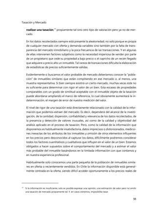 Tasación y Mercado
56
realizar una tasación,17
propiamente tal sino otro tipo de valoración pero ya no de mer-
cado.
En los datos recolectados siempre está presente la aleatoriedad, no solo porque es propia
de cualquier mercado con oferta y demanda variables sino también por la falta de trans-
parencia del mercado inmobiliario y la poca frecuencia de las transacciones. Y en algunas
de ellas intervienen factores subjetivos como la necesidad imperiosa de vender por parte
de un propietario que cede su propiedad a bajo precio o el capricho de un recién llegado
que adquiere a precio alto un inmueble. Tal rareza de transacciones dificulta la elaboración
de estadísticas de precios suficientemente válidas.
Evidentemente si buscamos el valor probable de mercado deberíamos conocer la “pobla-
ción” de inmuebles similares que están compitiendo en ese mercado o, al menos, una
muestra representativa. Si bien siempre existirá un cierto mercado, muchas veces éste no
es suficiente para determinar con rigor el valor de un bien. Esta escasez de propiedades
comparables con un grado de similitud aceptable con el inmueble objeto de la tasación
puede abordarse ampliando el marco de referencia, lo cual obviamente aumentará la in-
determinación, el margen de error de nuestra medición del valor.
El nivel de rigor de una tasación está directamente relacionado con la calidad de la infor-
mación que podemos extraer del mercado. Es decir, dependerá del alcance de la investi-
gación, de la cantidad, dispersión, confiabilidad y relevancia de los datos recolectados, de
la presencia y detección de valores inusuales, así como de la calidad y objetividad del
análisis aplicado en el proceso de tasación. Pero, como la calidad de la información que
disponemos es habitualmente insatisfactoria, datos imprecisos o distorsionados, medicio-
nes inexactas de los atributos de los inmuebles y omisión de otros elementos influyentes
en los precios pero desconocidos al capturar los datos, difícilmente podremos considerar
todos los factores cuantitativos y cualitativos que influyen en el valor de un bien. Estamos
obligados a hacer supuestos sobre el comportamiento del mercado y a estimar el valor
más probable del inmueble basándonos en la limitada información con que contamos y
en nuestra experiencia profesional.
Habitualmente solo conocemos una parte pequeña de la población de inmuebles simila-
res en oferta o recientemente vendidos. En Chile la información disponible está general-
mente centrada en la oferta, siendo difícil acceder oportunamente a los precios reales de
17
Si la información es insuficiente, solo es posible expresar una opinión, una estimación de valor pero no emitir
una tasación de mercado propiamente tal. Y, en casos extremos, imposibilita tasar.
 