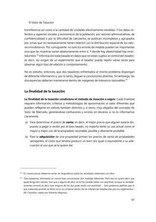 El Valor de Tasación
57
transferencia así como a la cantidad de unidades efectivamente vendidas. Y los datos re-
feridos a aspectos sociales y económicos de la población, por razones administrativas, de
confidencialidad o por la dificultad de calcularlos, se publican incompletos y agrupados
por zonas que no necesariamente tienen relación con la distribución espacial de los valo-
res inmobiliarios. Por consiguiente, no solo los errores de medida pueden ser importantes
sino que las muestras varían aleatoriamente entre sí. Y donde hay aleatoriedad hay incer-
tidumbre.18
Información toda basada en datos que no están sujetos al control del tasador;
es decir, no surgen de un experimento que el tasador pueda repetir varias veces para
observar algún tipo de relación o comportamiento.
No es extraño, entonces, que dos tasadores enfrentados al mismo problema dispongan
de diferente información y, por lo tanto, lleguen a conclusiones distintas. Sin embargo, las
discrepancias deberían mantenerse dentro de márgenes de tolerancia razonables.19
La finalidad de la tasación
La finalidad de la tasación condiciona el método de tasación a seguir. Cada finalidad
requiere información, criterios y metodologías de aproximación al valor diferentes que
pueden reflejarse en valores también distintos y, a veces, muy alejados del concepto de
Valor de Mercado, generándose confusiones y errores en terceros si no lo informamos
claramente:
a) Para determinar el precio de venta; es decir, el mejor precio que alguien estaría dis-
puesto a pagar o recibir por el bien tasado, no importa tanto su uso actual como el
mayor y mejor uso de la propiedad, razonable, posible y altamente probable.
b) Para la adquisición de una propiedad priman los precios de venta de propiedades
semejantes, el costo que tendría producir un bien raíz igual o equivalente o su ade-
cuación al uso que se le quiere dar.
18 En consecuencia, debemos evitar ser dogmáticos sobre los resultados obtenidos con ellos.
19 “Dos tasadores, estimando un mismo bien, encontrarán dos medidas diferentes. Pero eso no quiere decir que
aquél tenga dos valores, sino que a alguno de ellos no le fue posible medir con exactitud, aunque lo verdade-
ramente correcto es decir que ninguno de los dos pudo medir con exactitud. … Solo podemos pedirles que lo
que matemáticamente se llama error se conserve dentro de las tolerancias establecidas por los reglamentos.”
(M. Chandías, citado por Eduardo Magnou).
 