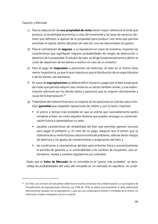 Tasación y Mercado
58
c) Para la adquisición de una propiedad de renta tienen mayor relevancia la renta que
produce, la durabilidad económica o vida útil remanente y las tasas de vacancia, fac-
tores que definirán la aptitud de la propiedad para producir una renta que permita
amortizar el capital, dentro del plazo de vida útil, una vez descontados los gastos.
d) Para la contratación de seguros, o su liquidación en casos de siniestros, importan las
características que signifiquen mayores probabilidades de riesgos de destrucción o
deterioro de la propiedad. El estudio de valor se dirige fundamentalmente a definir el
costo de reposición de los bienes a restituir en caso de un siniestro.
e) Para el pago de impuestos o particiones de herencias, el valor en sí mismo tiene
menor importancia, ya que lo que importa es que la distribución de la carga tributaria
o de los bienes, sea equitativa.
f) En casos de expropiaciones se deberá definir el precio a pagar por el bien a expropiar
de modo que permita adquirir otro similar en un sector también similar, y una indem-
nización adicional por los demás daños y perjuicios que se originen directamente a
causa de la expropiación.20
g) Tratándose del sistema financiero, la mayoría de las tasaciones se solicitan para cons-
tituir garantías que respalden operaciones de crédito y, por lo tanto, importan:
 el precio y tiempo más probable en que se estime que razonablemente podrá
venderse el bien, así como aquellos factores que puedan arriesgar su comerciali-
zación futura o desestabilizar su valor;
 aquellas características de rentabilidad del bien que permitan generar recursos
para pagar el préstamo y, en caso de no pago, asegurar que el precio que se
obtendría de su venta forzosa cubra el monto del préstamo, además de los riesgos
de deterioro y los gastos de mantenimiento y enajenación del bien; y
 las condiciones y características del bien para enfrentar física y económicamente
el período de garantía, y su vulnerabilidad a los cambios de ocupantes, usos al-
ternativos, modas y cambios regulatorios y/o culturales.
Dado que el Valor de Mercado de un inmueble es el “precio más probable”, es decir,
refleja las probabilidades del valor del inmueble en un mercado en equilibrio, en condi-
20 En Chile, una comisión de tres peritos determina el monto provisional de la indemnización. La Ley Orgánica de
Procedimiento de Expropiaciones (Decreto Ley 2186 de 1978) se refiere exclusivamente al daño patrimonial
efectivamente causado con la expropiación, y que sea una consecuencia directa e inmediata de la misma, sin
mencionar, el daño emergente y el lucro cesante.
 