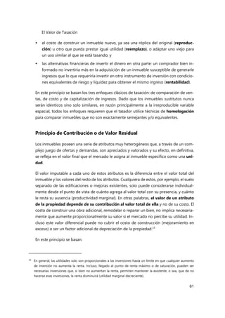 El Valor de Tasación
61
 el costo de construir un inmueble nuevo, ya sea una réplica del original (reproduc-
ción) u otro que pueda prestar igual utilidad (reemplazo), o adaptar uno viejo para
un uso similar al que se está tasando; y
 las alternativas financieras de invertir el dinero en otra parte: un comprador bien in-
formado no invertiría más en la adquisición de un inmueble susceptible de generarle
ingresos que lo que requeriría invertir en otro instrumento de inversión con condicio-
nes equivalentes de riesgo y liquidez para obtener el mismo ingreso (rentabilidad).
En este principio se basan los tres enfoques clásicos de tasación: de comparación de ven-
tas, de costo y de capitalización de ingresos. Dado que los inmuebles sustitutos nunca
serán idénticos sino solo similares, en razón principalmente a la irreproducible variable
espacial, todos los enfoques requieren que el tasador utilice técnicas de homologación
para comparar inmuebles que no son exactamente semejantes y/o equivalentes.
Principio de Contribución o de Valor Residual
Los inmuebles poseen una serie de atributos muy heterogéneos que, a través de un com-
plejo juego de ofertas y demandas, son apreciados y valorados y su efecto, en definitiva,
se refleja en el valor final que el mercado le asigna al inmueble específico como una uni-
dad.
El valor imputable a cada uno de estos atributos es la diferencia entre el valor total del
inmueble y los valores del resto de los atributos. Cualquiera de estos, por ejemplo, el suelo
separado de las edificaciones o mejoras existentes, solo puede considerarse individual-
mente desde el punto de vista de cuánto agrega al valor total con su presencia, y cuánto
le resta su ausencia (productividad marginal). En otras palabras, el valor de un atributo
de la propiedad depende de su contribución al valor total de ella y no de su costo. El
costo de construir una obra adicional, remodelar o reparar un bien, no implica necesaria-
mente que aumente proporcionalmente su valor si el mercado no percibe su utilidad. In-
cluso este valor diferencial puede no cubrir el costo de construcción (mejoramiento en
exceso) o ser un factor adicional de depreciación de la propiedad.23
En este principio se basan:
23 En general, las utilidades solo son proporcionales a las inversiones hasta un límite en que cualquier aumento
de inversión no aumenta la renta. Incluso, llegado al punto de renta máximo o de saturación, pueden ser
necesarias inversiones que, si bien no aumentan la renta, permiten mantener la existente; o sea, que de no
hacerse esas inversiones, la renta disminuirá (utilidad marginal decreciente).
 