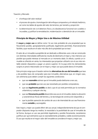 Tasación y Mercado
62
 el enfoque del valor residual
 el proceso de ajuste u homologación del enfoque comparativo y el método hedónico,
así como las tablas de ajustes del valor de terrenos, por tamaño y proporción
 la determinación de si el deterioro físico y la obsolescencia funcional son curables o
incurables, y justificar la remodelación, modernización o demolición de un inmueble.
Principio de Mayor y Mejor Uso o de Máxima Utilidad
El mayor y mejor uso se define como “el uso más probable de una propiedad que es
físicamente posible, apropiadamente justificado, legalmente permitido, financieramente
factible y que resulta en el valor más alto de la propiedad que se tasa.”
El valor de un inmueble susceptible de ser dedicado a diferentes usos o de ser construido
con distintas intensidades edificatorias resulta de destinarlo al mejor y más intensivo uso
posible que pueda interesar al mercado en un momento dado. En efecto, cuando un in-
mueble es ofrecido en venta, los interesados que proyectan utilizarlo con el uso más ren-
table estarán dispuestos a pagar un precio superior. En la puja entre los demandantes
surgirá un precio relacionado con el mayor y mejor uso que puede darse al inmueble.
Este principio exige que el tasador estime las alternativas de uso del inmueble que tasa
y de posibles tipos de comprador para ese inmueble, alternativas que, en ningún caso,
son arbitrarias pues deben cumplir las siguientes condiciones:
 que sea razonable estimar que el inmueble pueda dedicarse a ese uso,
 que sea probable que ese uso sea necesitado por posibles compradores,
 que sea legalmente posible; es decir, que el uso esté permitido por la normativa
urbanística y cualquier otra ley,
 que sea físicamente posible desarrollar ese uso en el inmueble, dadas la ubicación
y características físicas del terreno, y la tecnología de construcción disponible, y
 que la posible operación de cambio de uso o de intensidad de uso sea financiera-
mente rentable y aconsejable.
Este mayor y mejor uso puede diferir del uso actual, independientemente de que el com-
prador dispuesto tenga los medios, la necesidad o la posibilidad de usar el inmueble de
tal forma. Aunque un uso sea permitido legalmente y posible físicamente, necesitamos
justificar por qué estimamos que es razonablemente probable y viable económicamente.
El uso que resulta en el mayor valor del inmueble se considera el mayor y mejor uso.
 
