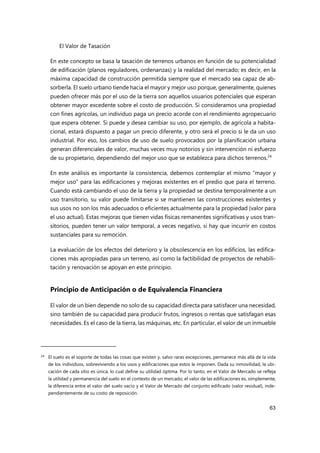 El Valor de Tasación
63
En este concepto se basa la tasación de terrenos urbanos en función de su potencialidad
de edificación (planos reguladores, ordenanzas) y la realidad del mercado; es decir, en la
máxima capacidad de construcción permitida siempre que el mercado sea capaz de ab-
sorberla. El suelo urbano tiende hacia el mayor y mejor uso porque, generalmente, quienes
pueden ofrecer más por el uso de la tierra son aquellos usuarios potenciales que esperan
obtener mayor excedente sobre el costo de producción. Si consideramos una propiedad
con fines agrícolas, un individuo paga un precio acorde con el rendimiento agropecuario
que espera obtener. Si puede y desea cambiar su uso, por ejemplo, de agrícola a habita-
cional, estará dispuesto a pagar un precio diferente, y otro será el precio si le da un uso
industrial. Por eso, los cambios de uso de suelo provocados por la planificación urbana
generan diferenciales de valor, muchas veces muy notorios y sin intervención ni esfuerzo
de su propietario, dependiendo del mejor uso que se establezca para dichos terrenos.24
En este análisis es importante la consistencia, debemos contemplar el mismo “mayor y
mejor uso” para las edificaciones y mejoras existentes en el predio que para el terreno.
Cuando está cambiando el uso de la tierra y la propiedad se destina temporalmente a un
uso transitorio, su valor puede limitarse si se mantienen las construcciones existentes y
sus usos no son los más adecuados o eficientes actualmente para la propiedad (valor para
el uso actual). Estas mejoras que tienen vidas físicas remanentes significativas y usos tran-
sitorios, pueden tener un valor temporal, a veces negativo, si hay que incurrir en costos
sustanciales para su remoción.
La evaluación de los efectos del deterioro y la obsolescencia en los edificios, las edifica-
ciones más apropiadas para un terreno, así como la factibilidad de proyectos de rehabili-
tación y renovación se apoyan en este principio.
Principio de Anticipación o de Equivalencia Financiera
El valor de un bien depende no solo de su capacidad directa para satisfacer una necesidad,
sino también de su capacidad para producir frutos, ingresos o rentas que satisfagan esas
necesidades. Es el caso de la tierra, las máquinas, etc. En particular, el valor de un inmueble
24 El suelo es el soporte de todas las cosas que existen y, salvo raras excepciones, permanece más allá de la vida
de los individuos, sobreviviendo a los usos y edificaciones que estos le imponen. Dada su inmovilidad, la ubi-
cación de cada sitio es única, lo cual define su utilidad óptima. Por lo tanto, en el Valor de Mercado se refleja
la utilidad y permanencia del suelo en el contexto de un mercado; el valor de las edificaciones es, simplemente,
la diferencia entre el valor del suelo vacío y el Valor de Mercado del conjunto edificado (valor residual), inde-
pendientemente de su costo de reposición.
 