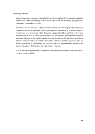 Tasación y Mercado
64
que se encuentra en arriendo o explotación económico es función de las expectativas de
beneficios o rentas (arriendos y revalorización o plusvalía del inmueble) que previsible-
mente proporcionará en el futuro.
Por ello, su valor de mercado se define también como el valor actual (presente, anticipado)
de la totalidad de los beneficios futuros que se espera obtener de su posesión. El precio
máximo que un inversionista estará dispuesto a pagar por el bien es el valor de lo que
espera recibir de él en el futuro, situación muy clara en un predio agrícola desde un punto
de vista productivo: un comprador pagará un precio acorde con el rendimiento que espera
obtener, según la use para siembras, hortalizas, arboledas, frutales, ganadería, etc. Las
ventas pasadas de la propiedad y los ingresos anteriores son relevantes solamente en
cuanto indicadores de lo que puede esperarse en el futuro.
El principio de anticipación es fundamental para determinar el valor de capitalización o
renta de una propiedad.
 