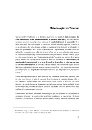 65
Metodologías de Tasación
“La valoración inmobiliaria es la disciplina que tiene por objeto la determinación del
valor de mercado de los bienes inmuebles. El valor de mercado, y no cualquier otro
concepto asociado con el precio o valor, es el objeto teórico de la valoración. Y en
tanto en cuanto disciplina teórica, la valoración emplea métodos objetivos y científicos
en la estimación del valor. En este sentido es preciso volver a distinguir la valoración en
tanto disciplina teórica de la práctica de la tasación. La práctica de la valoración es una
aplicación, necesariamente subjetiva al venir teñida por la percepción de cada tasador,
de los métodos objetivos y científicos desarrollados por la teoría. En este sentido, y solo
en éste, puede afirmarse que "el valor es una opinión"; pero no una opinión de lo que el
precio debería ser, sino de lo que el valor de mercado realmente es. La valoración, en
cuanto práctica profesional, es el acto de medir o determinar el valor de mercado
de un inmueble concreto. Y como tal acto de medida está ínsitamente sujeto a error.
Nuestras medidas son siempre un acto humano específico, y por tanto representación
(cuantitativa) de una magnitud o dimensión del mundo real. Representación, no realidad
misma.”1
Si bien en la práctica habitual de la tasación nos solicitan e informamos distintos tipos
de valor y no siempre el valor de mercado de un inmueble, la medición de este valor es
una referencia imprescindible. Esta medición es válida cuando se acerca a una visión
objetiva y se puede demostrar de alguna manera lo que se mide. Y será confiable si, con
los mismos datos, distintos tasadores obtienen resultados similares. Es muy fácil efec-
tuarla en forma subjetiva o arbitraria.
Para evitarlo, recurrimos a distintas metodologías que nos proveen de un conjunto de
conceptos, criterios y procedimientos analíticos basados en la experiencia y la teoría
económica. Cada una de ellas recoge la visión particular de los distintos actores del mer-
1
Roca Cladera, Josep “La teoría del valor y la valoración”, documento docente del Máster en Valoraciones
Inmobiliarias de la Universidad Politécnica de Cataluña, 2002.
 