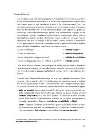 Tasación y Mercado
66
cado inmobiliario, como la del comprador y el vendedor típico, el inversionista, el cons-
tructor, el desarrollador inmobiliario o el usuario con requerimientos especializados,
cada una con su propia lógica y coherencia respecto del razonamiento económico: su-
ponen compradores racionales que compararán los beneficios de comprar o vender un
inmueble determinado frente a otras alternativas, tales como adquirir una propiedad
similar cuyo precio está delimitado por aquellos que habitualmente se pagan por los
inmuebles que compiten con ella por una participación en el mercado, invertir en otras
opciones financieras con idéntica estructura de riesgo, construir un inmueble nuevo o
adaptar uno viejo a un uso análogo al del que se está tasando; o estimar lo máximo que
se podría pagar por un terreno para que sea rentable el proyecto inmobiliario que puede
acoger. Es decir, nos ayudan a responder a interrogantes como:
¿Cuánto cuesta hacer? = método de costo
¿Cuánto me pagan por? = método comparativo
¿Cuánto vale por las rentas que percibiré? = método de rentabilidad
¿Cuánto puedo pagar para que sea rentable lo que haré? = método residual
Todas estas distintas visiones y metodologías son válidas; desconocerlas o menospre-
ciarlas sería negar una parte del mercado. Conocer sus reglas, instrumentos, limitaciones
y las circunstancias apropiadas para aplicarlas, es parte de nuestra responsabilidad pro-
fesional.
Con estas metodologías determinamos ya sea el el costo o el valor de mercado de un
inmueble; es decir, aquellos valores inmobiliarios que son independientes de la finalidad
de la tasación, producto de la oferta y de la demanda, y libres de apreciaciones subjeti-
vas, políticas o sociales o de finalidades coyunturales sean fiscales, comerciales o legales.
 Valor de Mercado: se logra por observación directa del comportamiento del mer-
cado, comparando valores de inmuebles parecidos de los que se sintetiza un valor
(método comparativo)2
y, si esto no es posible, se “construye” el valor indirecta-
mente, analizando los comportamientos racionales de los sujetos que actúan en el
mercado y las variables influyentes (métodos de rentabilidad y residual).
 Costo: se obtiene analizando las inversiones y gastos que supone construir o reem-
plazar el bien inmueble, con los actuales precios y plazos de los factores de produc-
ción, deduciendo la depreciación por su estado actual (método de costo).
2
Precisamente, por basarse este enfoque en la observación directa del mercado, también se le denomina como
enfoque o método de mercado.
 