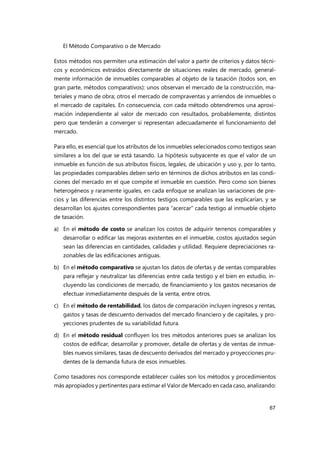 El Método Comparativo o de Mercado
67
Estos métodos nos permiten una estimación del valor a partir de criterios y datos técni-
cos y económicos extraídos directamente de situaciones reales de mercado, general-
mente información de inmuebles comparables al objeto de la tasación (todos son, en
gran parte, métodos comparativos): unos observan el mercado de la construcción, ma-
teriales y mano de obra; otros el mercado de compraventas y arriendos de inmuebles o
el mercado de capitales. En consecuencia, con cada método obtendremos una aproxi-
mación independiente al valor de mercado con resultados, probablemente, distintos
pero que tenderán a converger si representan adecuadamente el funcionamiento del
mercado.
Para ello, es esencial que los atributos de los inmuebles selecionados como testigos sean
similares a los del que se está tasando. La hipótesis subyacente es que el valor de un
inmueble es función de sus atributos físicos, legales, de ubicación y uso y, por lo tanto,
las propiedades comparables deben serlo en términos de dichos atributos en las condi-
ciones del mercado en el que compite el inmueble en cuestión. Pero como son bienes
heterogéneos y raramente iguales, en cada enfoque se analizan las variaciones de pre-
cios y las diferencias entre los distintos testigos comparables que las explicarían, y se
desarrollan los ajustes correspondientes para “acercar” cada testigo al inmueble objeto
de tasación.
a) En el método de costo se analizan los costos de adquirir terrenos comparables y
desarrollar o edificar las mejoras existentes en el inmueble, costos ajustados según
sean las diferencias en cantidades, calidades y utilidad. Requiere depreciaciones ra-
zonables de las edificaciones antiguas.
b) En el método comparativo se ajustan los datos de ofertas y de ventas comparables
para reflejar y neutralizar las diferencias entre cada testigo y el bien en estudio, in-
cluyendo las condiciones de mercado, de financiamiento y los gastos necesarios de
efectuar inmediatamente después de la venta, entre otros.
c) En el método de rentabilidad, los datos de comparación incluyen ingresos y rentas,
gastos y tasas de descuento derivados del mercado financiero y de capitales, y pro-
yecciones prudentes de su variabilidad futura.
d) En el método residual confluyen los tres métodos anteriores pues se analizan los
costos de edificar, desarrollar y promover, detalle de ofertas y de ventas de inmue-
bles nuevos similares, tasas de descuento derivados del mercado y proyecciones pru-
dentes de la demanda futura de esos inmuebles.
Como tasadores nos corresponde establecer cuáles son los métodos y procedimientos
más apropiados y pertinentes para estimar el Valor de Mercado en cada caso, analizando:
 