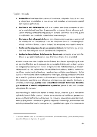 Tasación y Mercado
68
 Para quién se hace la tasación pues no es lo mismo el comprador típico de esa clase
y categoría de propiedad en la zona en que está ubicada o un comprador especial
con objetivos particulares.
 Qué uso se hará de la tasación, cuál es el objetivo para el que se requiere el valor
de la propiedad, cuál es el tipo de valor pedido. La tasación deberá adecuarse a di-
versos criterios y limitaciones impuestas por las leyes, las normas o el cliente, que la
condicionarán aun cuando los procedimientos se mantengan.
 Qué uso se dará a la propiedad y qué beneficios se esperan, ya sea un uso normal
de acuerdo con sus características –caso del comprador típico– o si existe el propó-
sito de cambiar su destino y cuál es el nuevo uso, en caso de un comprador especial.
 Cuáles son las circunstancias en que se comercializaría normalmente esa propie-
dad en el mercado y qué buscan los eventuales compradores.
 Cuál es la disponibilidad de información de mercado pertinente, actual y confia-
ble, en la que podremos basarnos para determinar el valor de la propiedad.
Cuando una de estas metodologías sea insuficiente, recurriremos a principios y técnicas
de las otras. Mientras que la existencia de un mercado dinámico con un buen número
de testigos comparables puede reducir la importancia del método del costo, o desacon-
sejarse su uso en caso de inmuebles con depreciación acusada, su ausencia puede con-
vertirlo en predominante al igual que cuando se tasen edificios especializados y de los
cuales no hay mercado, este mercado sea muy restringido, o se requiera dada la finalidad
de la tasación. Igualmente, el método de renta será poco útil para la tasación de inmue-
bles destinados a venderse pero sí lo será, y principalmente, para aquellos destinados a
arriendos. Sin embargo, cuando existe suficiente información de mercado de ventas
y/o de ofertas, el método comparativo es el preferido, ya que se basa en la observa-
ción directa del mercado.3
Las metodologías tradicionales tienen la ventaja de que, al ser las que se han venido
aplicando hasta la fecha, cuentan con una alta aceptación de los clientes, ya sean em-
presas, instituciones financieras, tribunales, etc. En cuanto a su precisión, alcanzan resul-
tados que se pueden considerar, en general, aceptables. Sin embargo, es fundamental el
criterio profesional del tasador, su experiencia y capacidad para captar el funcionamiento
3
Es necesario informar todas las circunstancias consideradas, así como los criterios y bases de los supuestos
relevantes utilizados en el proceso de tasación.
 