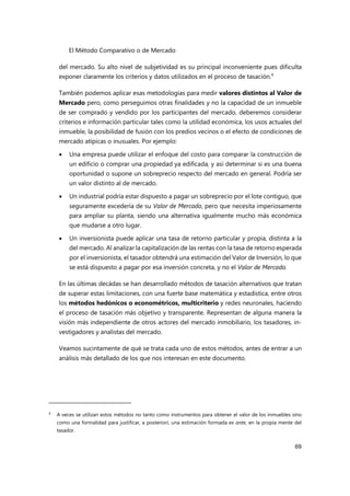 El Método Comparativo o de Mercado
69
del mercado. Su alto nivel de subjetividad es su principal inconveniente pues dificulta
exponer claramente los criterios y datos utilizados en el proceso de tasación.4
También podemos aplicar esas metodologías para medir valores distintos al Valor de
Mercado pero, como perseguimos otras finalidades y no la capacidad de un inmueble
de ser comprado y vendido por los participantes del mercado, deberemos considerar
criterios e información particular tales como la utilidad económica, los usos actuales del
inmueble, la posibilidad de fusión con los predios vecinos o el efecto de condiciones de
mercado atípicas o inusuales. Por ejemplo:
 Una empresa puede utilizar el enfoque del costo para comparar la construcción de
un edificio o comprar una propiedad ya edificada, y así determinar si es una buena
oportunidad o supone un sobreprecio respecto del mercado en general. Podría ser
un valor distinto al de mercado.
 Un industrial podría estar dispuesto a pagar un sobreprecio por el lote contiguo, que
seguramente excedería de su Valor de Mercado, pero que necesita imperiosamente
para ampliar su planta, siendo una alternativa igualmente mucho más económica
que mudarse a otro lugar.
 Un inversionista puede aplicar una tasa de retorno particular y propia, distinta a la
del mercado. Al analizar la capitalización de las rentas con la tasa de retorno esperada
por el inversionista, el tasador obtendrá una estimación del Valor de Inversión, lo que
se está dispuesto a pagar por esa inversión concreta, y no el Valor de Mercado.
En las últimas decádas se han desarrollado métodos de tasación alternativos que tratan
de superar estas limitaciones, con una fuerte base matemática y estadística, entre otros
los métodos hedónicos o econométricos, multicriterio y redes neuronales, haciendo
el proceso de tasación más objetivo y transparente. Representan de alguna manera la
visión más independiente de otros actores del mercado inmobiliario, los tasadores, in-
vestigadores y analistas del mercado.
Veamos sucintamente de qué se trata cada uno de estos métodos, antes de entrar a un
análisis más detallado de los que nos interesan en este documento.
4
A veces se utilizan estos métodos no tanto como instrumentos para obtener el valor de los inmuebles sino
como una formalidad para justificar, a posteriori, una estimación formada ex ante, en la propia mente del
tasador.
 