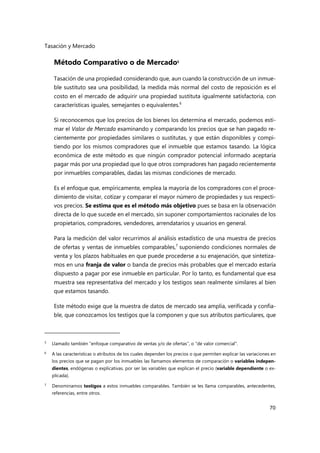 Tasación y Mercado
70
Método Comparativo o de Mercado5
Tasación de una propiedad considerando que, aun cuando la construcción de un inmue-
ble sustituto sea una posibilidad, la medida más normal del costo de reposición es el
costo en el mercado de adquirir una propiedad sustituta igualmente satisfactoria, con
características iguales, semejantes o equivalentes.6
Si reconocemos que los precios de los bienes los determina el mercado, podemos esti-
mar el Valor de Mercado examinando y comparando los precios que se han pagado re-
cientemente por propiedades similares o sustitutas, y que están disponibles y compi-
tiendo por los mismos compradores que el inmueble que estamos tasando. La lógica
económica de este método es que ningún comprador potencial informado aceptaría
pagar más por una propiedad que lo que otros compradores han pagado recientemente
por inmuebles comparables, dadas las mismas condiciones de mercado.
Es el enfoque que, empíricamente, emplea la mayoría de los compradores con el proce-
dimiento de visitar, cotizar y comparar el mayor número de propiedades y sus respecti-
vos precios. Se estima que es el método más objetivo pues se basa en la observación
directa de lo que sucede en el mercado, sin suponer comportamientos racionales de los
propietarios, compradores, vendedores, arrendatarios y usuarios en general.
Para la medición del valor recurrimos al análisis estadístico de una muestra de precios
de ofertas y ventas de inmuebles comparables,7
suponiendo condiciones normales de
venta y los plazos habituales en que puede procederse a su enajenación, que sintetiza-
mos en una franja de valor o banda de precios más probables que el mercado estaría
dispuesto a pagar por ese inmueble en particular. Por lo tanto, es fundamental que esa
muestra sea representativa del mercado y los testigos sean realmente similares al bien
que estamos tasando.
Este método exige que la muestra de datos de mercado sea amplia, verificada y confia-
ble, que conozcamos los testigos que la componen y que sus atributos particulares, que
5
Llamado también “enfoque comparativo de ventas y/o de ofertas”, o "de valor comercial".
6 A las características o atributos de los cuales dependen los precios o que permiten explicar las variaciones en
los precios que se pagan por los inmuebles las llamamos elementos de comparación o variables indepen-
dientes, endógenas o explicativas. por ser las variables que explican el precio (variable dependiente o ex-
plicada).
7
Denominamos testigos a estos inmuebles comparables. También se les llama comparables, antecedentes,
referencias, entre otros.
 