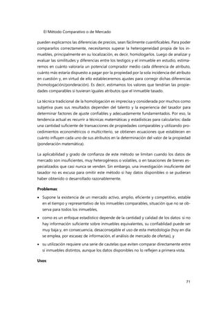 El Método Comparativo o de Mercado
71
pueden explicarnos las diferencias de precios, sean fácilmente cuantificables. Para poder
compararlos correctamente, necesitamos superar la heterogeneidad propia de los in-
muebles, principalmente en su localización, es decir, homologarlos. Luego de analizar y
evaluar las similitudes y diferencias entre los testigos y el inmueble en estudio, estima-
remos en cuánto valoraría un potencial comprador medio cada diferencia de atributo,
cuánto más estaría dispuesto a pagar por la propiedad por la sola incidencia del atributo
en cuestión y, en virtud de ello estableceremos ajustes para corregir dichas diferencias
(homologación/ponderación). Es decir, estimamos los valores que tendrían las propie-
dades comparables si tuvieran iguales atributos que el inmueble tasado.
La técnica tradicional de la homologación es imprecisa y considerada por muchos como
subjetiva pues sus resultados dependen del talento y la experiencia del tasador para
determinar factores de ajuste confiables y adecuadamente fundamentados. Por eso, la
tendencia actual es recurrir a técnicas matemáticas y estadísticas para calcularlos: dada
una cantidad suficiente de transacciones de propiedades comparables y utilizando pro-
cedimientos econométricos o multicriterio, se obtienen ecuaciones que establecen en
cuánto influyen cada uno de sus atributos en la determinación del valor de la propiedad
(ponderación matemática).
La aplicabilidad y grado de confianza de este método se limitan cuando los datos de
mercado son insuficientes, muy heterogéneos o volatiles, o en tasaciones de bienes es-
pecializados que casi nunca se venden. Sin embargo, una investigación insuficiente del
tasador no es excusa para omitir este método si hay datos disponibles o se pudieran
haber obtenido o desarrollado razonablemente.
Problemas:
 Supone la existencia de un mercado activo, amplio, eficiente y competitivo, estable
en el tiempo y representativo de los inmuebles comparables, situación que no se ob-
serva para todos los inmuebles,
 como es un enfoque estadístico depende de la cantidad y calidad de los datos: si no
hay información suficiente sobre inmuebles equivalentes, su confiablidad puede ser
muy baja y, en consecuencia, desaconsejable el uso de esta metodología (hoy en día
se emplea, por escasez de información, el análisis de mercado de ofertas), y
 su utilización requiere una serie de cautelas que eviten comparar directamente entre
sí inmuebles distintos, aunque los datos disponibles no lo reflejen a primera vista.
Usos:
 