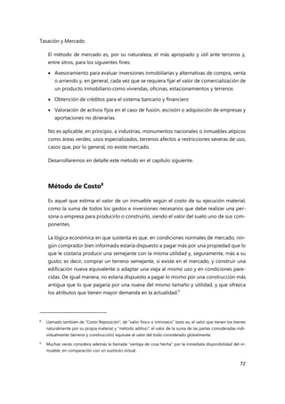 Tasación y Mercado
72
El método de mercado es, por su naturaleza, el más apropiado y útil ante terceros y,
entre otros, para los siguientes fines:
 Asesoramiento para evaluar inversiones inmobiliarias y alternativas de compra, venta
o arriendo y, en general, cada vez que se requiera fijar el valor de comercialización de
un producto inmobiliario como viviendas, oficinas, estacionamientos y terrenos
 Obtención de créditos para el sistema bancario y financiero
 Valoración de activos fijos en el caso de fusión, escisión o adquisición de empresas y
aportaciones no dinerarias.
No es aplicable, en principio, a industrias, monumentos nacionales o inmuebles atípicos
como áreas verdes, usos especializados, terrenos afectos a restricciones severas de uso,
casos que, por lo general, no existe mercado.
Desarrollaremos en detalle este método en el capítulo siguiente.
Método de Costo8
Es aquel que estima el valor de un inmueble según el costo de su ejecución material,
como la suma de todos los gastos e inversiones necesarios que debe realizar una per-
sona o empresa para producirlo o construirlo, siendo el valor del suelo uno de sus com-
ponentes.
La lógica económica en que sustenta es que, en condiciones normales de mercado, nin-
gún comprador bien informado estaría dispuesto a pagar más por una propiedad que lo
que le costaría producir una semejante con la misma utilidad y, seguramente, más a su
gusto; es decir, comprar un terreno semejante, si existe en el mercado, y construir una
edificación nueva equivalente o adaptar una vieja al mismo uso y en condiciones pare-
cidas. De igual manera, no estaría dispuesto a pagar lo mismo por una construcción más
antigua que lo que pagaría por una nueva del mismo tamaño y utilidad, y que ofrezca
los atributos que tienen mayor demanda en la actualidad.9
8 Llamado también de “Costo Reposición”, de “valor físico o intrínseco” (esto es, el valor que tienen los bienes
naturalmente por su propia materia) y “método aditivo”: el valor de la suma de las partes consideradas indi-
vidualmente (terreno y construcción) equivale al valor del todo considerado globalmente.
9
Muchas veces considera además la llamada “ventaja de cosa hecha” por la inmediata disponibilidad del in-
mueble, en comparación con un sustituto virtual.
 