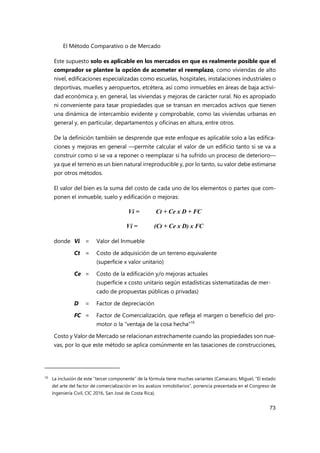 El Método Comparativo o de Mercado
73
Este supuesto solo es aplicable en los mercados en que es realmente posible que el
comprador se plantee la opción de acometer el reemplazo, como viviendas de alto
nivel, edificaciones especializadas como escuelas, hospitales, instalaciones industriales o
deportivas, muelles y aeropuertos, etcétera, así como inmuebles en áreas de baja activi-
dad económica y, en general, las viviendas y mejoras de carácter rural. No es apropiado
ni conveniente para tasar propiedades que se transan en mercados activos que tienen
una dinámica de intercambio evidente y comprobable, como las viviendas urbanas en
general y, en particular, departamentos y oficinas en altura, entre otros.
De la definición también se desprende que este enfoque es aplicable solo a las edifica-
ciones y mejoras en general —permite calcular el valor de un edificio tanto si se va a
construir como si se va a reponer o reemplazar si ha sufrido un proceso de deterioro—
ya que el terreno es un bien natural irreproducible y, por lo tanto, su valor debe estimarse
por otros métodos.
El valor del bien es la suma del costo de cada uno de los elementos o partes que com-
ponen el inmueble, suelo y edificación o mejoras:
Vi = Ct + Ce x D + FC
Vi = (Ct + Ce x D) x FC
donde Vi = Valor del Inmueble
Ct = Costo de adquisición de un terreno equivalente
(superficie x valor unitario)
Ce = Costo de la edificación y/o mejoras actuales
(superficie x costo unitario según estadísticas sistematizadas de mer-
cado de propuestas públicas o privadas)
D = Factor de depreciación
FC = Factor de Comercialización, que refleja el margen o beneficio del pro-
motor o la “ventaja de la cosa hecha”10
Costo y Valor de Mercado se relacionan estrechamente cuando las propiedades son nue-
vas, por lo que este método se aplica comúnmente en las tasaciones de construcciones,
10
La inclusión de este “tercer componente” de la fórmula tiene muchas variantes (Camacaro, Miguel, “El estado
del arte del factor de comercialización en los avalúos inmobiliarios”, ponencia presentada en el Congreso de
Ingeniería Civil, CIC 2016, San José de Costa Rica).
 
