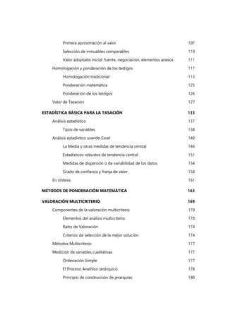 Primera aproximación al valor 107
Selección de inmuebles comparables 110
Valor adoptado inicial: fuente, negociación, elementos anexos 111
Homologación y ponderación de los testigos 111
Homologación tradicional 113
Ponderación matemática 125
Ponderación de los testigos 126
Valor de Tasación 127
ESTADÍSTICA BÁSICA PARA LA TASACIÓN 133
Análisis estadístico 137
Tipos de variables 138
Análisis estadístico usando Excel 140
La Media y otras medidas de tendencia central 146
Estadísticos robustos de tendencia central 151
Medidas de dispersión o de variabilidad de los datos 154
Grado de confianza y franja de valor 158
En síntesis 161
MÉTODOS DE PONDERACIÓN MATEMÁTICA 163
VALORACIÓN MULTICRITERIO 169
Componentes de la valoración multicriterio 170
Elementos del análisis multicriterio 170
Ratio de Valoración 174
Criterios de selección de la mejor solución 174
Métodos Multicriterio 177
Medición de variables cualitativas 177
Ordenación Simple 177
El Proceso Analítico Jerárquico 178
Principio de construcción de jerarquías 180
 
