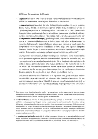 El Método Comparativo o de Mercado
75
 Depreciar este costo total según el estado y circunstancias reales del inmueble, si la
edificación no es nueva, hasta llegar a determinar su valor actual.
La depreciación es la pérdida de valor de la edificación usada o no nueva respecto
de una nueva, debido a la disminución parcial o total de su deseabilidad y/o de su
capacidad para producir el servicio requerido, cualquiera sea la causa (deterioro o
desgaste físico, obsolescencia funcional, caída en desuso por pérdida de utilidad,
cambios normativos, tecnológicos y de modas, etc.). Se produce, principalmente, por
el simple transcurso del tiempo y, por consiguiente, cualquier unidad edificada, aun-
que se la conserve cuidadosamente y sin funcionar, está sujeta a depreciación. En
conjuntos habitacionales desarrollados en etapas, por ejemplo, a igual precio los
compradores tienden a preferir unidades de la última etapa y no aquellas rezagadas
de etapas previas. Es, por lo tanto, un elemento a considerar inevitablemente en toda
tasación de inmuebles no nuevos, cualquiera sea el método que utilicemos.14
En una primera aproximación, la depreciación puede entenderse como el costo de las
obras que se han dejado de efectuar (mantenimiento, reparación, reformas, etc.), por
cuyo motivo se ha acelerado el envejecimiento físico, funcional o tecnológico, o la
caída en desuso por inadaptación a las nuevas condiciones del mercado. No puede
ser evitada del todo debido al deterioro normal de las cosas por causas naturales y
por su simple uso. De ahí que generalmente se produzca la consiguiente disminución
de valor respecto del que tendría el bien si fuera producido de nuevo.
En cuanto al deterioro físico15
se evalúa si es reparable o no, y si el inmueble ha sido
reconstruido o reparado pues, una vez subsanados los deterioros, la construcción “re-
juvenece”; es decir, aumenta su vida útil, de acuerdo con el nuevo estado general. La
obsolescencia funcional16
y los aspectos estéticos y de programa, pueden subsanarse
14 Otros bienes, como el suelo urbano, los árboles y las plantaciones, tienden a aumentar de valor con el paso
del tiempo. Lo mismo sucede con la antigüedad de ciertos bienes, incluidas edificaciones, por su simbolismo,
carácter histórico-artístico, modas o nuevos gustos del mercado, etc.
15
El deterioro físico es el conjunto de daños o defectos físicos y químicos en el inmueble a causa de fuerzas
artificiales o naturales, como el desgaste normal o acelerado por el uso, la acción de los elementos a lo largo
del tiempo, sol, agua, incendios, derrumbes parciales, clima, tormentas, terremotos, etc. Evidentemente, el
deterioro físico se inicia al momento en que una construcción se termina y, en general, la depreciación con-
tinuará durante la vida útil del inmueble, la cual no corresponde necesariamente al tiempo que se espera
dure en pie la construcción (vida física). En su conjunto, el deterioro físico hace a la propiedad menos deseable
para compradores potenciales.
16
La obsolescencia funcional es la pérdida de utilidad causada por deficiencias en la propiedad tales como el
diseño, distribución, tecnología u otros rasgos de la construcción que se consideran indeseables, pasados de
moda o inadecuados versus las características ofrecidas en propiedades nuevas para el mismo uso.
 