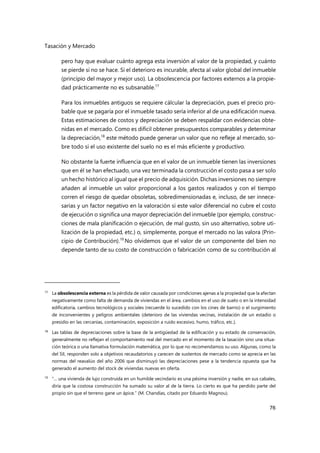 Tasación y Mercado
76
pero hay que evaluar cuánto agrega esta inversión al valor de la propiedad, y cuánto
se pierde si no se hace. Si el deterioro es incurable, afecta al valor global del inmueble
(principio del mayor y mejor uso). La obsolescencia por factores externos a la propie-
dad prácticamente no es subsanable.17
Para los inmuebles antiguos se requiere cálcular la depreciación, pues el precio pro-
bable que se pagaría por el inmueble tasado sería inferior al de una edificación nueva.
Estas estimaciones de costos y depreciación se deben respaldar con evidencias obte-
nidas en el mercado. Como es difícil obtener presupuestos comparables y determinar
la depreciación,18
este método puede generar un valor que no refleje al mercado, so-
bre todo si el uso existente del suelo no es el más eficiente y productivo.
No obstante la fuerte influencia que en el valor de un inmueble tienen las inversiones
que en él se han efectuado, una vez terminada la construcción el costo pasa a ser solo
un hecho histórico al igual que el precio de adquisición. Dichas inversiones no siempre
añaden al inmueble un valor proporcional a los gastos realizados y con el tiempo
corren el riesgo de quedar obsoletas, sobredimensionadas e, incluso, de ser innece-
sarias y un factor negativo en la valoración si este valor diferencial no cubre el costo
de ejecución o significa una mayor depreciación del inmueble (por ejemplo, construc-
ciones de mala planificación o ejecución, de mal gusto, sin uso alternativo, sobre uti-
lización de la propiedad, etc.) o, simplemente, porque el mercado no las valora (Prin-
cipio de Contribución).19
No olvidemos que el valor de un componente del bien no
depende tanto de su costo de construcción o fabricación como de su contribución al
17 La obsolescencia externa es la pérdida de valor causada por condiciones ajenas a la propiedad que la afectan
negativamente como falta de demanda de viviendas en el área, cambios en el uso de suelo o en la intensidad
edificatoria, cambios tecnológicos y sociales (recuerde lo sucedido con los cines de barrio) o el surgimiento
de inconvenientes y peligros ambientales (deterioro de las viviendas vecinas, instalación de un estadio o
presidio en las cercanías, contaminación, exposición a ruido excesivo, humo, tráfico, etc.).
18 Las tablas de depreciaciones sobre la base de la antigüedad de la edificación y su estado de conservación,
generalmente no reflejan el comportamiento real del mercado en el momento de la tasación sino una situa-
ción teórica o una llamativa formulación matemática, por lo que no recomendamos su uso. Algunas, como la
del SII, responden solo a objetivos recaudatorios y carecen de sustentos de mercado como se aprecia en las
normas del reavalúo del año 2006 que disminuyó las depreciaciones pese a la tendencia opuesta que ha
generado el aumento del stock de viviendas nuevas en oferta.
19
“… una vivienda de lujo construida en un humilde vecindario es una pésima inversión y nadie, en sus cabales,
diría que la costosa construcción ha sumado su valor al de la tierra. Lo cierto es que ha perdido parte del
propio sin que el terreno gane un ápice.” (M. Chandías, citado por Eduardo Magnou).
 